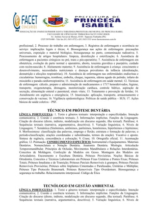ASSOCIAÇÃO DE ENSINO SUPERIOR SANTA TEREZINHA/PREFEITURA MUNICIPAL DE PRINCESA ISABEL
FACULDADE DE CIÊNCIAS DE TIMBAÚBA-FACET CONCURSOS
Av. Antônio Xavier de Moraes, 03/05 - Sapucaia Timbaúba (PE)
CEP 55870-000 - Tele fax (81) 3631.0752 e (81) 36311533 www.facetconcursos.com.br
profissional; 2. Processo do trabalho em enfermagem; 3. Registros de enfermagem e ocorrência no
serviço: implicações legais e éticas; 4. Biossegurança nas ações de enfermagem: precauções
universais, exposição e material biológico, biossegurança no parto, contaminação radioativa; 5.
Processamento de artigos hospitalares: limpeza, desinfecção e esterilização; 6. Assistência de
enfermagem a pacientes cirúrgicos no pré, trans e pós-operatório; 7. Assistência de enfermagem em
obstetrícia, evolução do parto normal e operatório, aborto, toxemia gravídica e puerpério, cuidado
com recém-nascido; 8. Aleitamento materno; 9. Assistência de enfermagem à criança: crescimento e
desenvolvimento, necessidades nutricionais e doenças prevalentes da infância (desidratação,
desnutrição e afecções respiratórias); 10. Assistência de enfermagem nas enfermidades endócrinas e
circulatórias: hemorragias, trombose, embolia, choque, isquemia, edema agudo do pulmão, infarto do
miocárdio e parada cardiorrespiratória; 11. Assistência de enfermagem em saúde mental; 12. Técnicas
de enfermagem: cálculo, preparo e administração de medicamentos e 1717 hemoderivados, higiene,
transporte, oxigenoterapia, drenagens, monitorização cardíaca, controle hídrico, aspiração de
secreção, alimentação enteral e parenteral, sinais vitais; 13. Tratamento e prevenção de feridas; 14.
Atendimento em urgência e emergência; 15. Imunização: aplicação, transporte, armazenamento e
conservação de vacinas; 16. Vigilância epidemiológica: Políticas de saúde pública – SUS; 17. Ações
básicas de saúde coletiva – PSF.
TÉCNICO EM PRÓTESE DENTÁRIA
LÍNGUA PORTUGUESA: 1. Texto e gêneros textuais: interpretação e especificidades. Intenção
comunicativa; 2. Coesão e coerência textuais; 3. Informações implícitas. Funções da Linguagem.
Citação do discurso (direto, indireto, modalização em discurso segundo, ilha textual). Paráfrase; 4.
Sequências textuais (narrativa, argumentativa, descritiva); 5. Variação linguística; 6. Níveis de
Linguagem; 7. Semântica (Sinônimos, antônimos, parônimos, homônimos, hiperônimos e hipônimos;
8. Morfossintaxe: classificação das palavras, emprego e flexão; estrutura e formação de palavras; o
período-classificação; orações coordenadas e subordinadas, termos da oração). Vocativo e aposto.
Sintaxe de regência, concordância e colocação; 9. Crase; 10. Ortografia oficial; 11. Acentuação
gráfica; 12. Pontuação. CONHECIMENTO ESPECÍFICO: Instrumental e Equipamentos. Materiais
Dentários. Nomenclatura e Notação Dentária. Anatomia Dentária. Miologia. Articulacão
Temporomandibular. Princípios de Oclusão, Movimentos Mandibulares e Relações Interdentárias.
Conceitos de Moldagem. Confecção de Modelos em Gesso. Montagem dos Modelos em
Articuladores. Enceramento e Escultura Dentária. Próteses Provisórias. Noções Básicas de
Ortodontia. Conceitos e Técnicas Laboratoriais em Próteses Fixas Unitárias e Pontes Fixas; Próteses
Totais; Próteses Imediatas e de Transição; Próteses Parciais Removíveis à grampos; Próteses Parciais
Removíveis Provisórias; Próteses sobre Implantes Cimentadas e Parafusadas, Unitárias e Múltiplas;
Próteses Tipo Protocolo Branemark. Próteses Removíveis Tipo Overdenture. Biossegurança e
segurança no trabalho. Relacionamento interpessoal. Código de Ética
TECNÓLOGO EM GESTÃO AMBIENTAL
LÍNGUA PORTUGUESA: 1. Texto e gêneros textuais: interpretação e especificidades. Intenção
comunicativa; 2. Coesão e coerência textuais; 3. Informações implícitas. Funções da Linguagem.
Citação do discurso (direto, indireto, modalização em discurso segundo, ilha textual). Paráfrase; 4.
Sequências textuais (narrativa, argumentativa, descritiva); 5. Variação linguística; 6. Níveis de
 