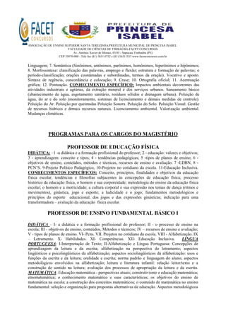 ASSOCIAÇÃO DE ENSINO SUPERIOR SANTA TEREZINHA/PREFEITURA MUNICIPAL DE PRINCESA ISABEL
FACULDADE DE CIÊNCIAS DE TIMBAÚBA-FACET CONCURSOS
Av. Antônio Xavier de Moraes, 03/05 - Sapucaia Timbaúba (PE)
CEP 55870-000 - Tele fax (81) 3631.0752 e (81) 36311533 www.facetconcursos.com.br
Linguagem; 7. Semântica (Sinônimos, antônimos, parônimos, homônimos, hiperônimos e hipônimos;
8. Morfossintaxe: classificação das palavras, emprego e flexão; estrutura e formação de palavras; o
período-classificação; orações coordenadas e subordinadas, termos da oração). Vocativo e aposto.
Sintaxe de regência, concordância e colocação; 9. Crase; 10. Ortografia oficial; 11. Acentuação
gráfica; 12. Pontuação. CONHECIMENTO ESPECÍFICO: Impactos ambientais decorrentes das
atividades industriais e agrárias, da extração mineral e dos serviços urbanos. Saneamento básico
(abastecimento de água, esgotamento sanitário, resíduos sólidos e drenagem urbana). Poluição de
água, do ar e do solo (monitoramento, sistemas de licenciamento e demais medidas de controle).
Poluição do Ar. Poluição por queimadas Poluição Sonora. Poluição do Solo. Poluição Visual. Gestão
de recursos hídricos e demais recursos naturais. Licenciamento ambiental. Valorização ambiental.
Mudanças climáticas.
PROGRAMAS PARA OS CARGOS DO MAGISTÉRIO
PROFESSOR DE EDUCAÇÃO FÍSICA
DIDÁTICA: –1 -a didática e a formação profissional do professor; 2 - educação: valores e objetivos;
3 - aprendizagem: conceito e tipos; 4 - tendências pedagógicas; 5 -tipos de planos de ensino; 6 -
objetivos de ensino, conteúdos, métodos e técnicas, recursos de ensino e avaliação. 7 -LDBN, 8 -
PCN’S. 9-Projeto Político Pedagógico, 10-Projetos no cotidiano da escola. 11-Educação Inclusiva.
CONHECIMENTOS ESPECÍFICOS: Conceito, princípios, finalidades e objetivos da educação
física escolar, tendências e filosofias subjacentes às concepções de educação física; processo
histórico da educação física, o homem e sua corporeidade; metodologia do ensino da educação física
escolar; o homem e a motricidade; a cultura corporal e sua expressão nos temas de dança (ritmos e
movimentos), ginástica, jogo e esporte; a ludicidade e o jogo; fundamentos metodológicos e
princípios do esporte educacional, dos jogos e das expressões ginásticas; indicação para uma
transformadora – avaliação da educação física escolar.
PROFESSOR DE ENSINO FUNDAMENTAL BÁSICO I
DIDÁTICA – I- a didática e a formação profissional do professor; II - o processo de ensino na
escola; III - objetivos de ensino, conteúdos, Métodos e técnicos; IV – recursos de ensino e avaliação;
V - tipos de planos de ensino. VI- Pcns. VII. Projetos no cotidiano da escola. VIII - Alfabetização. IX
– Letramento. X- Habilidades. XI- Competências. XII- Educação Inclusiva. LÍNGUA
PORTUGUESA: I-Interpretação de Texto; II-Alfabetização e Língua Portuguesa: Concepções de
aprendizagem da leitura e da escrita; alfabetização na perspectiva do letramento; aspectos
lingüísticos e psicolingüísticos da alfabetização; aspectos sociolingüísticos da alfabetização: usos e
funções da escrita e da leitura; oralidade e escrita; norma padrão e linguagem do aluno; aspectos
metodológicos envolvidos na alfabetização; leitura e literatura infantil: relação leitor/texto e a
construção de sentido na leitura; avaliação dos processos de apropriação da leitura e da escrita.
MATEMÁTICA: Educação matemática - perspectivas atuais; construtivismo e educação matemática;
etnomatemática; o conhecimento matemático e suas características; os objetivos do ensino de
matemática na escola; a construção dos conceitos matemáticos; o conteúdo de matemática no ensino
fundamental: seleção e organização para propostas alternativas de educação. Aspectos metodológicos
 