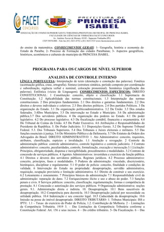 ASSOCIAÇÃO DE ENSINO SUPERIOR SANTA TEREZINHA/PREFEITURA MUNICIPAL DE PRINCESA ISABEL
FACULDADE DE CIÊNCIAS DE TIMBAÚBA-FACET CONCURSOS
Av. Antônio Xavier de Moraes, 03/05 - Sapucaia Timbaúba (PE)
CEP 55870-000 - Tele fax (81) 3631.0752 e (81) 36311533 www.facetconcursos.com.br
do ensino da matemática. CONHECIMENTOS GERAIS: 1- Geografia, história e economia do
Estado da Paraíba; 2- Processo de Formação das cidades Paraibanas; 3- Aspectos geográficos,
históricos, econômicos e culturais do município de PRINCESA ISABEL.
PROGRAMA PARA OS CARGOS DE NÍVEL SUPERIOR
ANALISTA DE CONTROLE INTERNO
LÍNGUA PORTUGUESA: Interpretação de texto (denotação e conotação das palavras). Fonética
(acentuação gráfica, crase, ortografia). Sintaxe (estrutura sintática, período composto por coordenação
e subordinação, regência verbal e nominal, colocação pronominal). Semântica (significação das
palavras). Estilística (vícios de Linguagem). CONHECIMENTOS ESPECÍFICOS: DIREITO
CONSTITUCIONAL: 1 Constituição: conceito, objeto e classificação. 1.1 Supremacia da
Constituição. 1.2 Aplicabilidade das normas constitucionais. 1.3 Interpretação das normas
constitucionais. 2 Dos princípios fundamentais. 2.1 Dos direitos e garantias fundamentais. 2.2 Dos
direitos e deveres individuais e coletivos. 2.3 Dos direitos políticos. 2.4 Dos partidos Políticos. 3 Da
organização do Estado. 3.1 Da organização políticoadministrativa. 3.2 Da União. 3.3 Dos estados
federados. 3.4Dos Municípios. 3.5 Da intervenção no Estado e Município. 3.6 Da administração
pública.3.7 Dos servidores públicos. 4 Da organização dos poderes no Estado. 4.1 Do poder
legislativo. 4.2 Do processo legislativo. 4.3 Da fiscalização contábil, financeira e orçamentária. 4.4
Do Tribunal de Contas da União. 4.5 Do Poder Executivo. 4.6 Atribuições e Responsabilidades do
Presidente da República. 5. Do Poder Judiciário. 5.1 Disposições Gerais. 5.2 Do Supremo Tribunal
Federal. 5.3. Dos Tribunais Superiores. 5.4 Dos Tribunais e Juízes eleitorais e militares. 5.5 Das
funções essenciais à justiça. 5.6 Do Ministério Público e da Defensoria. 5.7 Do Estatuto da Ordem dos
Advogados do Brasil. DIREITO ADMINISTRATIVO: 1. Ato Administrativo: conceito, requisitos,
atributos, classificação, espécies e invalidação. 1.1 Anulação e revogação. 2 Controle da
administração pública: controle administrativo, controle legislativo e controle judiciário. 3 Contrato
administrativo: conceito, peculiaridades, controle, formalização, execução e inexecução.3.1.Licitação:
Princípios, obrigatoriedade, dispensa e inexigibilidade, procedimentos e modalidades. 3.2 Contrato de
concessão de serviços públicos. 4 Agentes Administrativos: investidura e exercício da função pública.
4.1 Direitos e deveres dos servidores públicos. Regimes jurídicos. 4.2 Processo administrativo:
conceito, princípios, fases e modalidades. 5 Poderes da administração: vinculado, discricionário,
hierárquico, disciplinar e regulamentar. 5.1 O poder de polícia: conceito, finalidade e condições de
validade. 6 Intervenção do Estado na propriedade: desapropriação, servidão administrativa,
requisição, ocupação provisória e limitação administrativa. 6.1 Direito de construir e seu exercício.
6.2 Loteamento e zoneamento. 7 Princípios básicos da administração 7.1 Responsabilidade civil da
administração: reparação do dano. 7.2 Enriquecimento ilícito e uso e abuso do poder. 7.3 Sanções
penais e civis. 8 Serviços públicos: conceito, classificação, regulamentação, formas e competência de
prestação. 8.1 Concessão e autorização dos serviços públicos. 9 Organização administrativa: noções
gerais. 9.1. Administração direta e indireta. 10. Desapropriação. 10.1 Bens suscetíveis de
desapropriação. 10.2 Competência para decretá-la. 10.3 Desapropriação judicial por necessidade ou
utilidade pública. 10.4 Indenização e seu conceito legal. 10.5 Caducidade da desapropriação. 10.6
Imissão na posse do imóvel desapropriado. DIREITO TRIBUTÁRIO- 1. Tributos Municipais: ISS e
IPTU. 1.1 – Taxas: do exercício do Poder de Polícia, 1.2. Contribuição de Melhoria. 2 – Limitações
da Competência Tributária. 1919 3. – Das Limitações da Competência Tributária conforme a
Constituição Federal: Art. 156 e seus incisos. 4 – Do crédito tributário. 5- Da Fiscalização. 6 – Das
 