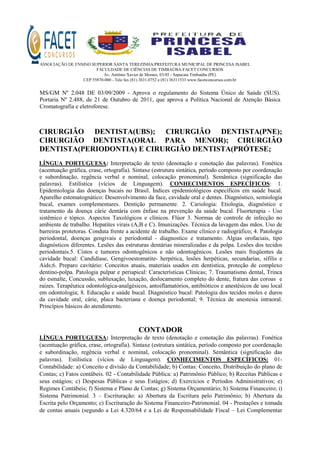 ASSOCIAÇÃO DE ENSINO SUPERIOR SANTA TEREZINHA/PREFEITURA MUNICIPAL DE PRINCESA ISABEL
FACULDADE DE CIÊNCIAS DE TIMBAÚBA-FACET CONCURSOS
Av. Antônio Xavier de Moraes, 03/05 - Sapucaia Timbaúba (PE)
CEP 55870-000 - Tele fax (81) 3631.0752 e (81) 36311533 www.facetconcursos.com.br
MS/GM Nº 2.048 DE 03/09/2009 - Aprova o regulamento do Sistema Único de Saúde (SUS).
Portaria Nº 2.488, de 21 de Outubro de 2011, que aprova a Política Nacional de Atenção Básica
Cromatografia e eletroforese.
CIRURGIÃO DENTISTA(UBS); CIRURGIÃO DENTISTA(PNE);
CIRURGIÃO DENTISTA(ORAL PARA MENOR); CIRURGIÃO
DENTISTA(PERIODONTIA) E CIRURGIÃO DENTISTA(PRÓTESE;
LÍNGUA PORTUGUESA: Interpretação de texto (denotação e conotação das palavras). Fonética
(acentuação gráfica, crase, ortografia). Sintaxe (estrutura sintática, período composto por coordenação
e subordinação, regência verbal e nominal, colocação pronominal). Semântica (significação das
palavras). Estilística (vícios de Linguagem). CONHECIMENTOS ESPECÍFICOS: 1.
Epidemiologia das doenças bucais no Brasil. Índices epidemiológicos específicos em saúde bucal.
Aparelho estomatognático: Desenvolvimento da face, cavidade oral e dentes. Diagnóstico, semiologia
bucal, exames complementares. Dentição permanente. 2. Cariologia: Etiologia, diagnóstico e
tratamento da doença cárie dentária com ênfase na prevenção da saúde bucal. Fluorterapia - Uso
sistêmico e tópico. Aspectos Taxológicos e clínicos. Flúor 3. Normas de controle de infecção no
ambiente de trabalho. Hepatites virais (A,B e C). Imunizações. Técnica da lavagem das mãos. Uso de
barreiras protetoras. Conduta frente a acidente de trabalho. Exame clínico e radiográfico; 4. Patologia
periodontal, doenças gengivais e periodontal - diagnostico e tratamento. Algias orofaciais, tipo
diagnósticos diferentes. Lesões das estruturas dentárias mineralizadas e da polpa. Lesões dos tecidos
periodontais.5. Cistos e tumores odontogênicos e não odontogênicos. Lesões mais freqüentes da
cavidade bucal: Candidíase, Gengivoestomatite- herpética, lesões herpéticas, secundarias, sífilis e
Aids;6. Preparo cavitário: Conceitos atuais, materiais usados em dentística, proteção de complexo
dentino-polpa. Patologia pulpar e periapical: Características Clínicas; 7. Traumatismo dental, Trinca
do esmalte, Concussão, subluxação, luxação, deslocamento completo do dente, fratura das coroas e
raízes. Terapêutica odontológica-analgésicos, antoiflamatórios, antibióticos e anestésicos de uso local
em odontologia; 8. Educação e saúde bucal. Diagnóstico bucal: Patologia dos tecidos moles e duros
da cavidade oral, cárie, placa bacteriana e doença periodontal; 9. Técnica de anestesia intraoral.
Princípios básicos do atendimento.
CONTADOR
LÍNGUA PORTUGUESA: Interpretação de texto (denotação e conotação das palavras). Fonética
(acentuação gráfica, crase, ortografia). Sintaxe (estrutura sintática, período composto por coordenação
e subordinação, regência verbal e nominal, colocação pronominal). Semântica (significação das
palavras). Estilística (vícios de Linguagem). CONHECIMENTOS ESPECÍFICOS: 01-
Contabilidade: a) Conceito e divisão da Contabilidade; b) Contas: Conceito, Distribuição do plano de
Contas; c) Fatos contábeis. 02 - Contabilidade Pública: a) Patrimônio Público; b) Receitas Públicas e
seus estágios; c) Despesas Públicas e seus Estágios; d) Exercícios e Períodos Administrativos; e)
Regimes Contábeis; f) Sistema e Plano de Contas; g) Sistema Orçamentário; h) Sistema Financeiro; i)
Sistema Patrimonial. 3 – Escrituração: a) Abertura da Escritura pelo Patrimônio; b) Abertura da
Escrita pelo Orçamento; c) Escrituração do Sistema Financeiro-Patrimonial. 04 - Prestações e tomada
de contas anuais (segundo a Lei 4.320/64 e a Lei de Responsabilidade Fiscal – Lei Complementar
 