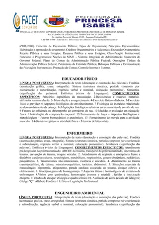 ASSOCIAÇÃO DE ENSINO SUPERIOR SANTA TEREZINHA/PREFEITURA MUNICIPAL DE PRINCESA ISABEL
FACULDADE DE CIÊNCIAS DE TIMBAÚBA-FACET CONCURSOS
Av. Antônio Xavier de Moraes, 03/05 - Sapucaia Timbaúba (PE)
CEP 55870-000 - Tele fax (81) 3631.0752 e (81) 36311533 www.facetconcursos.com.br
nº101/2000). Conceito de Orçamento Público; Tipos de Orçamentos; Princípios Orçamentários;
Elaboração e aprovação do orçamento; Créditos Orçamentários e Adicionais; Execução Orçamentária;
Receita Pública e seus Estágios; Despesa Pública e seus Estágios; Classificação Institucional,
Funcional e Programática; Noções do SIAFI – Sistema Integrado de Administração Financeira do
Governo Federal; Plano de Contas da Administração Pública Federal; Operações Típicas da
Administração Pública Federal; Patrimônio da Entidade Pública; Balanços Públicos e Demonstração
das Variações Patrimoniais; Prestação de Contas; Controle Interno e Externo.
EDUCADOR FÍSICO
LÍNGUA PORTUGUESA: Interpretação de texto (denotação e conotação das palavras). Fonética
(acentuação gráfica, crase, ortografia). Sintaxe (estrutura sintática, período composto por
coordenação e subordinação, regência verbal e nominal, colocação pronominal). Semântica
(significação das palavras). Estilística (vícios de Linguagem). CONHECIMENTOS
ESPECÍFICOS: Princípios específicos da musculação. 2-Resistências e recursos materiais
utilizados na musculação. 3- Musculação e emagrecimento. 4-Exercício físico e diabetes. 5-Exercício
físico e gravidez. 6-Aspectos fisiológicos do envelhecimento. 7-Fisiologia do exercício relacionado
ao desenvolvimento da criança. 8-Adaptações fisiológicas relativas ao treinamento de corrida de rua.
9-Fatores de influência no desempenho de corredores de rua. 10-Medidas e avaliação em educação
física. 11-Avaliação da composição corporal. 12-Treinamento de força – Aspectos fisiológicos e
metodológicos – Fatores biomecânicos e anatômicos. 13- Fornecimento de energia para a atividade
muscular. 14-Gasto energético na atividade física – Técnicas de laboratório.
ENFERMEIRO
LÍNGUA PORTUGUESA: Interpretação de texto (denotação e conotação das palavras). Fonética
(acentuação gráfica, crase, ortografia). Sintaxe (estrutura sintática, período composto por coordenação
e subordinação, regência verbal e nominal, colocação pronominal). Semântica (significação das
palavras). Estilística (vícios de Linguagem). CONHECIMENTOS ESPECÍFICOS: Atendimento
pré-hospitalar do politraumatizado: ABCDE do trauma, transporte do politraumatizado, cinemática do
trauma, prevenção do trauma, resgate veicular. 2. Atendimento de urgência e emergência frente a
distúrbios cardiovasculares, neurológicos, metabólicos, respiratórios, gineco-obstétricos, pediátricos,
psiquiátricos. 3. Traumatismos não-intencionais, violência e suicídios. 4. Atendimento ao trauma
cranioencefálico, de coluna, músculo-esquelético, torácico, abdominal. 5. Situações especiais de
ressuscitação: hipotermia, afogamento, parada cardíaca associada ao trauma, choque elétrico e
eletrocussão. 6. Princípios gerais de biossegurança. 7 Aspectos éticos e deontológicos do exercício da
enfermagem 8.Vítima com queimadura, hemorragias (venosa e arterial) , feridas e intoxicação
exógena. 9. estados de choque: etiologia e quadro clínico 10. Avaliação do coma (escala de Glasgow)
Código "Q". Alfabeto Fonético 11. Ética e Legislação Profissional.
ENGENHEIRO AMBIENTAL
LÍNGUA PORTUGUESA: Interpretação de texto (denotação e conotação das palavras). Fonética
(acentuação gráfica, crase, ortografia). Sintaxe (estrutura sintática, período composto por coordenação
e subordinação, regência verbal e nominal, colocação pronominal). Semântica (significação das
 