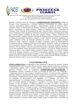 ASSOCIAÇÃO DE ENSINO SUPERIOR SANTA TEREZINHA/PREFEITURA MUNICIPAL DE PRINCESA ISABEL
FACULDADE DE CIÊNCIAS DE TIMBAÚBA-FACET CONCURSOS
Av. Antônio Xavier de Moraes, 03/05 - Sapucaia Timbaúba (PE)
CEP 55870-000 - Tele fax (81) 3631.0752 e (81) 36311533 www.facetconcursos.com.br
palavras). Estilística (vícios de Linguagem). CONHECIMENTOS ESPECÍFICOS: Noções de
Ecologia, Ciclos Biogeoquímicos e Poluição Ambiental. Gerenciamento de resíduos sólidos:
conceitos, caracterização, aspectos ambientais e epidemiológicos, métodos de disposição final e
tratamento. Planos de Gerenciamento de Resíduos. Sistemas de Tratamento de Esgotos: Conceitos
básicos, características do esgoto doméstico, Sistemas de Tratamento, Gestão e Disposição de
Efluentes e lodos. Sistemas de Abastecimento de água: Conceitos básicos, características químicas,
físicas e biológicas de água superficial e subterrânea, Concepções de Estações de Tratamento de Água
para consumo humano, qualidade da água para consumo humano - Portaria Nº2914/2011 do
Ministério da Saúde, Vigilância Sanitária. Avaliação de Efluentes industriais. Unidade de Conservação
e Unidades de Preservação Permanente: Conceitos e gestão. Educação ambiental: Fundamentos da
questão ambiental, Política de Educação ambiental nas escolas e na comunidade, sociedade
sustentável. Gestão Ambiental: Avaliação de Impacto Ambiental, Noções de Metodologias de
Avaliação de Impactos Ambientais, Processo de Licenciamento Ambiental: Análise da competência
do Licenciamento Prévio, EIA/RIMA e RIA Licença Prévia, Licença de Instalação, Licença de
Operação, Autos de infração e Termo de Ajustamento de Conduta. Legislações Ambientais Nacionais:
Lei de crime ambiental; Política Nacional de recursos Hídricos - Lei 9.433/97; Política Nacional de
Saneamento Básico - Lei 11445/07; Política nacional de resíduos Sólidos - Lei 12305/10. Política
Nacional de Educação Ambiental - Lei 9795/99; Licenciamento Ambiental: Lei 6.938/81. Sistema
Nacional de Unidades de Conservação da Natureza - Lei n° 9.985/2000. Resoluções CONAMA: nº
001/86; nº 237/97; nº 274/00; nº 357/05, nº430/11, nº01/90, nº 02/93; Nº 05/89; Nº03/90, Nº382/06; Nº
358/05; Nº 307/02; Nº 448/12; Nº 431/11; Nº362/05; Nº420/09; N°469/15.
ENGENHEIRO CIVIL
LÍNGUA PORTUGUESA: Interpretação de texto (denotação e conotação das palavras). Fonética
(acentuação gráfica, crase, ortografia). Sintaxe (estrutura sintática, período composto por coordenação
e subordinação, regência verbal e nominal, colocação pronominal). Semântica (significação das
palavras). Estilística (vícios de Linguagem). CONHECIMENTOS ESPECÍFICOS: 1)
Planejamento, controle e orçamento de obras. 2) Execução de obras civis. 2.1) Topografia e
terraplenagem; locação de obra; sondagens; instalações provisórias. 2.2 Canteiro de obras; proteção e
segurança, depósito e armazenamento de materiais, equipamentos e ferramentas 2.3 Fundações. 2.4
Escoramentos. 2.5 Estruturas de concreto; formas; armação; 2.6 Argamassas; 2.7 Instalações prediais.
2.8 Alvenarias 2.9 Revestimentos. 2.10 Esquadrias. 2.11 Coberturas. 2.12 Pisos. 2.13
Impermeabilização 2.14 Isolamento térmico. 3 Materiais de construção civil. 3.1 Aglomerantes –
gesso, cal, cimento portland. 3.2 Agregados 3.3 Argamassa 3.4 Concreto: dosagem; tecnologia do
concreto. 3.5 Aço. 3.6 Madeira. 3.7 Materiais cerâmicos. 3.8 Vidros. 3.9 Tintas e vernizes. 3.10
Recebimento e armazenamento de materiais. 4 Mecânica dos solos. 4.1.formação e propriedades dos
solos. 4.2 Índices físicos. 4.3 Pressões nos solos. 4.4 Prospecção geotécnica. 4.5 Permeabilidade dos
solos; percolação nos solos. 4.6 Compactação dos solos; compressibilidade dos solos; adensamento
nos solos; estimativa de recalques. 4.7 Resistência ao cisalhamento dos solos. 4.8 Empuxos de terra;
estruturas de arrimo; estabilidade de taludes; estabilidade das fundações superficiais e estabilidade das
fundações profundas. 5 Resistência dos materiais. 5.1 Deformações. 5.2 Teoria da elasticidade. 5.3
Análise de tensões. 5.4 Flexão simples; flexão composta; torção; cisalhamento e flambagem. 6.
Análise estrutural. 6.1 Esforço normal, esforço cortante, torção e momento fletor. 6.2 Estudos das
 