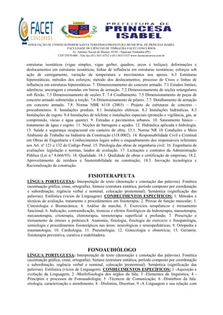 ASSOCIAÇÃO DE ENSINO SUPERIOR SANTA TEREZINHA/PREFEITURA MUNICIPAL DE PRINCESA ISABEL
FACULDADE DE CIÊNCIAS DE TIMBAÚBA-FACET CONCURSOS
Av. Antônio Xavier de Moraes, 03/05 - Sapucaia Timbaúba (PE)
CEP 55870-000 - Tele fax (81) 3631.0752 e (81) 36311533 www.facetconcursos.com.br
estruturas isostáticas (vigas simples, vigas gerber, quadros, arcos e treliças); deformações e
deslocamentos em estruturas isostáticas; linhas de influência em estruturas isostáticas; esforços sob
ação de carregamento, variação de temperatura e movimentos nos apoios. 6.3 Estruturas
hiperestáticas; métodos dos esforços; método dos deslocamentos; processo de Cross e linhas de
influência em estruturas hiperestáticas. 7. Dimensionamento do concreto armado. 7.1 Estados limites;
aderência; ancoragem e emendas em barras de armação. 7.2 Dimensionamento de seções retangulares
sob flexão. 7.3 Dimensionamento de seções T. 7.4 Cisalhamento. 7.5 Dimensionamento de peças de
concreto armado submetidas a torção. 7.6 Dimensionamento de pilares. 7.7. Detalhamento de armação
em concreto armado. 7.8. Norma NBR 6118 (2003) – Projeto de estruturas de concreto –
procedimentos. 8. Instalações prediais. 8.1 Instalações elétricas. 8.2 Instalações hidráulicas. 8.3
Instalações de esgoto. 8.4 Instalações de telefone e instalações especiais (proteção e vigilância, gás, ar
comprimido, vácuo e água quente). 9. Estradas e pavimentos urbanos. 10. Saneamento básico –
tratamento de água e esgoto. 11. Noções de barragens e açudes. 12. Hidráulica aplicada e hidrologia.
13. Saúde e segurança ocupacional em canteiro de obra; 13.1. Norma NR 18 Condições e Meio
Ambiente de Trabalho na Indústria da Construção (118.0002). 14. Responsabilidade Civil e Criminal
em Obras de Engenharia e Conhecimentos legais sobre o enquadramento dos responsáveis referentes
aos Art. nº 121 e 132 do Código Penal. 15. Patologia das obras de engenharia civil. 16. Engenharia de
avaliações: legislação e normas, laudos de avaliação. 17. Licitações e contratos da Administração
Pública (Lei n.º 8.666/93). 18. Qualidade. 18.1. Qualidade de obras e certificação de empresas; 18.2.
Aproveitamento de resíduos e Sustentabilidade na construção; 18.3. Inovação tecnológica e
Racionalização da construção.
FISIOTERAPEUTA
LÍNGUA PORTUGUESA: Interpretação de texto (denotação e conotação das palavras). Fonética
(acentuação gráfica, crase, ortografia). Sintaxe (estrutura sintática, período composto por coordenação
e subordinação, regência verbal e nominal, colocação pronominal). Semântica (significação das
palavras). Estilística (vícios de Linguagem). CONHECIMENTOS ESPECÍFICOS: 1. Métodos e
técnicas de avaliação, tratamento e procedimentos em fisioterapia; 2. Provas de função muscular; 3.
Cinesiologia e Biomecânica; 4. Análise da marcha; 5. Exercícios terapêuticos e treinamento
funcional; 6. Indicação, contraindicação, técnicas e efeitos fisiológicos da hidroterapia, massoterapia,
mecanoterapia, crioterapia, eletroterapia, termoterapia superficial e profunda; 7. Prescrição e
treinamento de órteses e próteses;8. Anatomia, fisiologia, fisiologia do exercício e fisiopatologia,
semiologia e procedimentos fisioterápicos nas áreas: neurológicas e neuropediátricas; 9. Ortopedia e
traumatologia; 10. Cardiologia; 11. Pneumologia; 12. Ginecologia e obstetrícia; 13. Geriatria:
fisioterapia preventiva, curativa e reabilitadora.
FONOAUDIÓLOGO
LÍNGUA PORTUGUESA: Interpretação de texto (denotação e conotação das palavras). Fonética
(acentuação gráfica, crase, ortografia). Sintaxe (estrutura sintática, período composto por coordenação
e subordinação, regência verbal e nominal, colocação pronominal). Semântica (significação das
palavras). Estilística (vícios de Linguagem). CONHECIMENTOS ESPECÍFICOS: 1 -Aquisição e
evolução da Linguagem; 2 -Morfofisiologia dos órgãos da fala; 3 -Elementos de linguística; 4 -
Princípios e processos de Fonoaudiologia; 5 -Técnicos de Comunicação; 6 -Distúrbios da fala:
etiologia, caracterização e atendimento; 8 –Disfonias, Disortias; 9 -A Linguagem e sua relação com
 