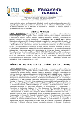 ASSOCIAÇÃO DE ENSINO SUPERIOR SANTA TEREZINHA/PREFEITURA MUNICIPAL DE PRINCESA ISABEL
FACULDADE DE CIÊNCIAS DE TIMBAÚBA-FACET CONCURSOS
Av. Antônio Xavier de Moraes, 03/05 - Sapucaia Timbaúba (PE)
CEP 55870-000 - Tele fax (81) 3631.0752 e (81) 36311533 www.facetconcursos.com.br
outras patologias: atismo, paralisia cerebral, deficiência mental, privação sociocultural e outros; 10 -
Capacidade pneumo fono articulatória e os distúrbios da fala; 11 –Afasia; 12 –Dislexia; 13 -Avaliação
do potencial educativo para os portadores de distúrbios da Linguagem; 14 -métodos, técnicas e
recursos especiais para (re)educação.
MÉDICO AUDITOR
LÍNGUA PORTUGUESA: Interpretação de texto (denotação e conotação das palavras). Fonética
(acentuação gráfica, crase, ortografia). Sintaxe (estrutura sintática, período composto por coordenação
e subordinação, regência verbal e nominal, colocação pronominal). Semântica (significação das
palavras). Estilística (vícios de Linguagem). CONHECIMENTOS ESPECÍFICOS: Sistema
Nacional de Auditoria do SUS: Conceito, finalidade, competências e responsabilidade do auditor em
saúde pública. 2. Rotinas do processo de Auditoria em saúde: auditoria analítica e operativa no SUS.
3. Política Nacional de Medicamentos 4. Fundo Municipal de Saúde e Gestão de recursos financeiros
do SUS 5. Noções de Avaliação de serviços de saúde: conceito, finalidades, estratégias de avaliação.
6. Auditoria dos procedimentos dos sistemas de informações hospitalares e do sistema de informações
ambulatoriais. 7. Pacto pela saúde 2006 - consolidação do SUS e suas diretrizes operacionais. 8.
Norma Operacional de assistência à Saúde - NOAS - SUS 2002 9. Política Nacional de procedimentos
eletivos de média e alta complexidade (Portaria/GM 252, 06/02/2006). 10. Resolução n° 333,
04/11/2003, do Conselho Nacional de Saúde. 11. Código de Ética Médica e Resoluções do CFM
(Conselho Federal de Medicina) e Relação com Auditoria Médica 12. Orientações Técnicas para
Aplicação de glosas em auditoria do SUS, 2005.
MÉDICO DA UBS; MÉDICO CLÍNICO E MÉDICO(CLÍNICO GERAL)
LÍNGUA PORTUGUESA: Interpretação de texto (denotação e conotação das palavras). Fonética
(acentuação gráfica, crase, ortografia). Sintaxe (estrutura sintática, período composto por coordenação
e subordinação, regência verbal e nominal, colocação pronominal). Semântica (significação das
palavras). Estilística (vícios de Linguagem). CONHECIMENTOS ESPECÍFICOS: 1. Código de
Ética Médica; 2. Preenchimento da Declaração de óbito; 3. Doenças de Notificação Compulsória; 4.
Princípios do Atendimento Clínico anamnese, no diagnóstico e na orientação; 5. Dor Fisiopatologia;
6. Dor Torácica; 7. Dor Abdominal; 8. Cefaléias; Dor Lombar e Cervical; 9. Distúrbios da Regulação
Térmica; 10. Calafrios e Febre; 11. Dores Musculares, Espasmos, Cãibras e Fraqueza Muscular; 12.
Tosse e Hemoptise; 13. Dispnéia e Edema Pulmonar; 14. Edema; 15. Cianose, Hipoxia e Policitemia;
16. Hipertensão Arterial; Síndrome de Choque; 17. Colapso e Morte Cardiovascular Súbita; 18.
Insuficiência Cardíaca; 19. Insuficiência Coronária; 20. Bradiarritmias; 21. Taquiarritmias; 22.
Cateterismo e Angiografia Cardíaco; 23. Febre Reumática; 24. Endocardite Infecciosa; 25.
Miocardiopatias e Miocardites; 26. Infarto Agudo do Miocárdio; 27. Cor Pulmonale; 28. Parada
Cardiorespiratória; 29. Disfasia; 30. Constipação Diarréia e Distúrbios da Função Ano Retal; 31.
Aumento e Perda de Peso; 32. Hematêmese Melena; 33. Hepatite Aguda e Crônica; 34. Icterícia e
Hepatomegalia; 35. Cirrose; 36. Distensão Abdominal e Ascite; 37. Coledocolitíase; 38. Doenças do
Pâncreas; 39. Líquidos e Eletrólitos; 40. Acidose e Alcalose; 41. Anemias; 42. Hemorragia e
Trombose; 43. Biologia do Envelhecimento; 44. Problema de Saúde do Idoso; 45. Diagnóstico e
Manuseio das Afecções Mais Comuns da Pessoa Idosa; 46. Avaliação e Diagnóstico das Doenças
Infecciosas; 47. Diarréia Infecciosa Aguda e Intoxicação Alimentar; 48. Doenças Sexualmente
 