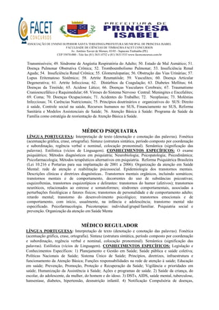 ASSOCIAÇÃO DE ENSINO SUPERIOR SANTA TEREZINHA/PREFEITURA MUNICIPAL DE PRINCESA ISABEL
FACULDADE DE CIÊNCIAS DE TIMBAÚBA-FACET CONCURSOS
Av. Antônio Xavier de Moraes, 03/05 - Sapucaia Timbaúba (PE)
CEP 55870-000 - Tele fax (81) 3631.0752 e (81) 36311533 www.facetconcursos.com.br
Transmissíveis; 49. Síndrome de Angústia Respiratória do Adulto; 50. Estado de Mal Asmático; 51.
Doença Pulmonar Obstrutiva Crônica; 52. Tromboembolismo Pulmonar; 53. Insuficiência Renal
Aguda; 54. Insuficiência Renal Crônica; 55. Glomerulopatias; 56. Obstrução das Vias Urinárias; 57.
Lupus Eritematoso Sistêmico; 58. Artrite Reumatóide; 59. Vasculites; 60. Doença Articular
Degenerativa; 61. Artrite Infecciosa; 62. Distúrbios da Coagulação; 63. Diabetes Mellitus; 64.
Doenças da Tireóide; 65. Acidose Lático; 66. Doenças Vasculares Cerebrais; 67. Traumatismo
Cranioencefálico e Raquimedular; 68. Viroses do Sistema Nervoso Central: Meningites e Encefalites;
69. Coma; 70. Doenças Ocupacionais; 71. Acidentes do Trabalho; 72. Neoplasias; 73. Moléstias
Infecciosas; 74. Carências Nutricionais; 75. Princípios doutrinários e organizativos do SUS: Direito
à saúde, Controle social na saúde, Recursos humanos no SUS, Financiamento no SUS, Reforma
Sanitária e Modelos Assistenciais de Saúde; 76. Atenção Básica à Saúde: Programa de Saúde da
Família como estratégia de reorientação da Atenção Básica à Saúde.
MÉDICO PSIQUIATRA
LÍNGUA PORTUGUESA: Interpretação de texto (denotação e conotação das palavras). Fonética
(acentuação gráfica, crase, ortografia). Sintaxe (estrutura sintática, período composto por coordenação
e subordinação, regência verbal e nominal, colocação pronominal). Semântica (significação das
palavras). Estilística (vícios de Linguagem). CONHECIMENTOS ESPECÍFICOS: O exame
psiquiátrico; Métodos diagnósticos em psiquiatria; Neurobiologia; Psicopatologia; Psicodinâmica;
Psicofarmacologia; Métodos terapêuticos alternativos em psiquiatria. Reforma Psiquiátrica Brasileira
(Lei 10.216 e Portarias para sua implantação de 2001 a 2006). Organização da atenção em Saúde
Mental: rede de atenção e reabilitação psicossocial. Epidemiologia dos transtornos mentais.
Descrições clínicas e diretrizes diagnósticas.. Transtornos mentais orgânicos, incluindo somáticos;
transtornos mentais e de comportamento, decorrentes do uso de substâncias psicoativas;
esquizofrenias, transtornos esquizotípicos e delirantes: transtornos do humor (afetivos); transtornos
neuróticos, relacionados ao estresse e somatoformes; síndromes comportamentais, associadas a
perturbações fisiológicas e fatores físicos; transtornos de personalidade e de comportamento adulto;
retardo mental; transtorno do desenvolvimento psicológico; transtornos emocionais e de
comportamento, com início, usualmente, na infância e adolescência; transtorno mental não
especificado. Psicofarmacologia. Psicoterapias: individual/grupal/familiar. Psiquiatria social e
prevenção. Organização da atenção em Saúde Menta
MÉDICO REGULADOR
LÍNGUA PORTUGUESA: Interpretação de texto (denotação e conotação das palavras). Fonética
(acentuação gráfica, crase, ortografia). Sintaxe (estrutura sintática, período composto por coordenação
e subordinação, regência verbal e nominal, colocação pronominal). Semântica (significação das
palavras). Estilística (vícios de Linguagem). CONHECIMENTOS ESPECÍFICOS: Legislação e
Conhecimentos Específicos: 1) Planejamento e Gestão em Saúde; Saúde pública e saúde coletiva;
Políticas Nacionais de Saúde; Sistema Único de Saúde; Princípios, diretrizes, infraestrutura e
funcionamento da Atenção Básica; Funções responsabilidades na rede de atenção à saúde; Educação
em saúde; Prevenção, Promoção, Proteção e Recuperação da Saúde; Vigilância e prioridades em
saúde; Humanização da Assistência à Saúde; Ações e programas de saúde. 2) Saúde da criança, do
escolar, do adolescente, da mulher, do homem e do idoso. 3) DSTs, AIDS, saúde mental, tuberculose,
hanseníase, diabetes, hipertensão, desnutrição infantil. 4) Notificação Compulsória de doenças,
 