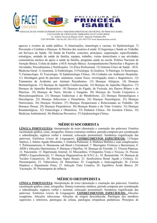 ASSOCIAÇÃO DE ENSINO SUPERIOR SANTA TEREZINHA/PREFEITURA MUNICIPAL DE PRINCESA ISABEL
FACULDADE DE CIÊNCIAS DE TIMBAÚBA-FACET CONCURSOS
Av. Antônio Xavier de Moraes, 03/05 - Sapucaia Timbaúba (PE)
CEP 55870-000 - Tele fax (81) 3631.0752 e (81) 36311533 www.facetconcursos.com.br
agravos e eventos de saúde pública. 5) Imunizações, imunologia e vacinas. 6) Epidemiologia. 7)
Prevenção e Combate a Doenças. 8) Direitos dos usuários d saúde. 9) Segurança e Saúde no Trabalho
em Serviços de Saúde. 10) Saúde da Família: conceitos, princípios, organização, especificidades,
estratégias, unidade de saúde da família, equipes, trabalho, visitas domiciliares e nas atividades
comunitárias núcleos de apoio à saúde da família, programa saúde na escola. Política Nacional de
Atenção Básica. Coleta de dados: e-SUS Atenção Básica. Acompanhamento Domiciliar e Registro de
Atividades, Procedimentos e Notificações. 11) Ética Profissional. 12) Sistema Único de Saúde - SUS.
Medicina Geral: 1) Anatomia. 2) Embriologia. 3) Fisiologia. 4) Genética. 5) Patologia. 6) Semiologia.
7) Farmacologia. 8) Toxicologia. 9) Epidemiologia Clínica. 10) Cuidados em Ambiente Hospitalar.
11) Abordagem geral do paciente: anamnese, exame físico, investigação, testes e diagnósticos. 12)
Tratamento de Acidentes por Animais Peçonhentos. 13) Doenças Alérgicas. 14) Doenças
Dermatológicas. 15) Doenças do Aparelho Cardiovascular. 16) Doenças do Aparelho Digestivo. 17)
Doenças do Aparelho Respiratório. 18) Doenças do Fígado, da Vesícula, dos Ductos Bilares e do
Pâncreas. 19) Doenças do Nariz, Ouvido e Garganta. 20) Doenças do Tecido Conjuntivo e
Musculoesqueléticas. 21) Doenças Endócrinas e do Metabolismo. 22) Doenças Hematológicas e
Oncológicas. 23) Doenças Infecciosas e Parasitárias. 24) Doenças Neurológicas. 25) Doenças
Nutricionais. 26) Doenças Oculares. 27) Doenças Ocupacionais e Relacionadas ao Trabalho. 28)
Doenças Ósseas. 29) Doenças Psiquiátricas. 30) Doenças Renais e do Trato Urinário. 31) Doenças
Reumatológicas. 32) Ginecologia e Obstetrícia. 33) Pediatria Clínica. 34) Geriatria Clínica. 35)
Medicina Ambulatorial. 36) Medicina Preventiva. 37) Epidemiologia Clínica.
MÉDICO SOCORRISTA
LÍNGUA PORTUGUESA: Interpretação de texto (denotação e conotação das palavras). Fonética
(acentuação gráfica, crase, ortografia). Sintaxe (estrutura sintática, período composto por coordenação
e subordinação, regência verbal e nominal, colocação pronominal). Semântica (significação das
palavras). Estilística (vícios de Linguagem). CONHECIMENTOS ESPECÍFICOS: 1.Choque
Séptico; 2. Infarto Agudo Miocárdio; 3. Embolia Pulmonar; 4. Diabetes Mellitus e suas complicações;
5. Politraumatismo; 6. Hematoma sub Dural e Extradunal; 7. Meningites Viróticas e Bacterianas; 8.
AIDS e infecções Oportunistas; 9. Doenças e Hipófise; 10. Doenças da Tireóide; 11. Úlceras Pépticas;
12. Pancreatite; 13. Hipertensão Arterial; 14. Miocardites; 15.Hepatites Virais e Tóxicas; 16. Psicose
(PMD e Esquizofrencial); 17. Doenças Degenerativas do S.N.C.A.; 18. Reumatóide; 19. Doenças de
Tecidos Conjuntivos; 20. Doenças Supra Renais; 21. Insuficiência Renal Aguda e Crônica; 22.
Pneumopatias; 23. Tuberculose; 24. Hanseníase; 25. Coagulação e Anticoagulação; 26. Cirrose
Hepática e Hipertensão Porta; 27. Infecção Trato Urinário; 28. Equilíbrio Ácido Básico; 29.
Vacinação; 30. Pneumopatia de infância
MÉDICO ORTOPEDISTA
LÍNGUA PORTUGUESA: Interpretação de texto (denotação e conotação das palavras). Fonética
(acentuação gráfica, crase, ortografia). Sintaxe (estrutura sintática, período composto por coordenação
e subordinação, regência verbal e nominal, colocação pronominal). Semântica (significação das
palavras). Estilística (vícios de Linguagem). CONHECIMENTOS ESPECÍFICOS: Afecções
congênitas. Afecções infecciosas. Afecções de origem desconhecida. Patologias dos membros
superiores e inferiores, patologias da coluna, patologias ortopédicas pediátricas. Princípios de
 