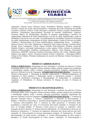 ASSOCIAÇÃO DE ENSINO SUPERIOR SANTA TEREZINHA/PREFEITURA MUNICIPAL DE PRINCESA ISABEL
FACULDADE DE CIÊNCIAS DE TIMBAÚBA-FACET CONCURSOS
Av. Antônio Xavier de Moraes, 03/05 - Sapucaia Timbaúba (PE)
CEP 55870-000 - Tele fax (81) 3631.0752 e (81) 36311533 www.facetconcursos.com.br
amputações. Tumores ósseos. Prótesese órteses. Pé-diabético. Medicina esportiva e reabilitação.
Estrutura e função dos tecidos músculoesqueléticos. Semiologia das lesões traumáticas do aparelho
locomotor. Contusões. Entorses. Lesões musculares e tendinosas. Fraturas. Luxações. Deslocamentos
epifisários. Traumatismos raque-medulares. Prevenção de acidentes. Imobilizações. Urgências.
Conceitos Básicos de Epidemiologia, Desenhos de pesquisa epidemiológica, estatística em
epidemiologia; Indicadores de Saúde; Epidemiologia e serviços de saúde; Epidemiologia e saúde do
trabalhador; Conceito de risco em saúde, e de determinantes de causalidade; Sistemas de informação
em saúde; Epidemiologia e planejamento de Saúde. Epidemiologia e Gestão de Serviços em Saúde;
Vigilância e Monitoramento de Eventos Epidemiológicos. Epidemiologia Social. − Condições e
Doenças Comuns: Dor; Febre, Hipertermia e hipotermia, Rash cutâneo, Sincope, Confusão mental,
Choque, Tosse, Constipação, Prurido, Edema, Distúrbio hidro-eletrolítico, Distúrbio nutricional,
Dispnéia, Reação e intoxicação medicamentosa e outros agentes, Efeitos colaterais de medicação.
Doenças Cardiovasculares, Distúrbios osteomusculares, Diabetes, Asma brônquica, Pneumonias,
Tuberculose, AIDS/DST, Parasitose intestinal, Hemorragia digestiva alta e baixa, Abdômen agudo,
Hepatite viral aguda e crônica, Transtornos Mentais Comuns e Depressão. − Deontologia Médica;
Código de Ética Médica: Princípios fundamentais do exercício da Medicina, Normas Diceológicas e
Deontológicas.
MÉDICO CARDIOLOGISTA
LÍNGUA PORTUGUESA: Interpretação de texto (denotação e conotação das palavras). Fonética
(acentuação gráfica, crase, ortografia). Sintaxe (estrutura sintática, período composto por coordenação
e subordinação, regência verbal e nominal, colocação pronominal). Semântica (significação das
palavras). Estilística (vícios de Linguagem). CONHECIMENTOS ESPECÍFICOS: 1. Anatomia do
Sistema Cardiovascular; 2. Semiologia do aparelho cardiovascular; 3. Métodos propedêuticos de
diagnóstico; 4. Febre reumática; 5. Hipertensão arterial; 6. Insuficiência cardíaca; 7. Arritmias
cardíacas; 8. Insuficiência coronariana; 9. Miocardiopatias; 10. Endocardites; 11. Cardiopatias
congênitas; 12. Dislipidemia; 13. Doenças valvulares; 14. Doenças da aorta; 15. Doenças do
pericárdio.
MÉDICO ULTRASONOGRAFISTA
LÍNGUA PORTUGUESA: Interpretação de texto (denotação e conotação das palavras). Fonética
(acentuação gráfica, crase, ortografia). Sintaxe (estrutura sintática, período composto por coordenação
e subordinação, regência verbal e nominal, colocação pronominal). Semântica (significação das
palavras). Estilística (vícios de Linguagem). CONHECIMENTOS ESPECÍFICOS: 1. A natureza do
ultra-som. Princípios básicos. 2. Técnica e equipamentos. 3. Indicações de ultra-sonografia. 4.
Doppler. 5. Obstetrícia e ginecologia. 6. Anatomia ultrassonográfica do saco gestacional e do embrião.
7. Anatomia ultra-sonográfica fetal. 8. Anatomia da idade gestacional. 9. Anomalias fetais,
propedêutica e tratamento pré- natal. 10. Crescimento intra-uterino retardado. 11. Gestação de alto
risco. 12. Gestação múltipla. 13. Placenta e outros anexos do concepto. 14. Anatomia e ultra-
sonografia da pélvis feminina. 15. Doenças pélvicas inflamatórias. 16. Contribuição do ultra-som nos
dispositivos intrauterinos. 17. Princípios no diagnóstico diferencial das massas pélvicas pela ultra-
sonografia. 18. Ultra-sonografia nas doenças ginecológicas malignas. 19. Endometriose. 20. Estudo
ultra-sonográfico da mama normal e patológico. 21. Estudo ultrassonográfico do útero normal e
patológico. 22. Estudo ultrasonográfico do ovário normal e patológico. 23. Ultra-sonografia e
 