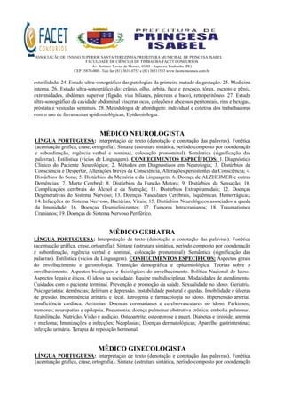 ASSOCIAÇÃO DE ENSINO SUPERIOR SANTA TEREZINHA/PREFEITURA MUNICIPAL DE PRINCESA ISABEL
FACULDADE DE CIÊNCIAS DE TIMBAÚBA-FACET CONCURSOS
Av. Antônio Xavier de Moraes, 03/05 - Sapucaia Timbaúba (PE)
CEP 55870-000 - Tele fax (81) 3631.0752 e (81) 36311533 www.facetconcursos.com.br
esterilidade. 24. Estudo ultra-sonográfico das patologias da primeira metade da gestação. 25. Medicina
interna. 26. Estudo ultra-sonográfico do: crânio, olho, órbita, face e pescoço, tórax, escroto e pênis,
extremidades, abdômen superior (fígado, vias biliares, pâncreas e baço), retroperitôneo. 27. Estudo
ultra-sonográfico da cavidade abdominal vísceras ocas, coleções e abcessos peritoneais, rins e bexigas,
próstata e vesículas seminais. 28. Metodologia de abordagem: individual e coletiva dos trabalhadores
com o uso de ferramentas epidemiológicas; Epidemiologia.
MÉDICO NEUROLOGISTA
LÍNGUA PORTUGUESA: Interpretação de texto (denotação e conotação das palavras). Fonética
(acentuação gráfica, crase, ortografia). Sintaxe (estrutura sintática, período composto por coordenação
e subordinação, regência verbal e nominal, colocação pronominal). Semântica (significação das
palavras). Estilística (vícios de Linguagem). CONHECIMENTOS ESPECÍFICOS: 1. Diagnóstico
Clínico do Paciente Neurológico; 2. Métodos em Diagnósticos em Neurologia; 3. Distúrbios da
Consciência e Despertar, Alterações breves da Consciência, Alterações persistentes da Consciência; 4.
Distúrbios do Sono; 5. Distúrbios da Memória e da Linguagem; 6. Doença de ALZHEIMER e outras
Demências; 7. Morte Cerebral; 8. Distúrbios da Função Motora; 9. Distúrbios da Sensação; 10.
Complicações cerebrais do Álcool e da Nutrição; 11. Distúrbios Extrapiramidais; 12. Doenças
Degenerativas do Sistema Nervoso; 13. Doenças Vasculares Cerebrais, Isquêmicas, Hemorrágicas;
14. Infecções do Sistema Nervoso, Bactérias, Virais; 15. Distúrbios Neurológicos associados a queda
da Imunidade; 16. Doenças Desmielinizantes; 17. Tumores Intracranianos; 18. Traumatismos
Cranianos; 19. Doenças do Sistema Nervoso Periférico.
MÉDICO GERIATRA
LÍNGUA PORTUGUESA: Interpretação de texto (denotação e conotação das palavras). Fonética
(acentuação gráfica, crase, ortografia). Sintaxe (estrutura sintática, período composto por coordenação
e subordinação, regência verbal e nominal, colocação pronominal). Semântica (significação das
palavras). Estilística (vícios de Linguagem). CONHECIMENTOS ESPECÍFICOS: Aspectos gerais
do envelhecimento e gerontologia. Transição demográfica e epidemiológica. Teorias sobre o
envelhecimento. Aspectos biológicos e fisiológicos do envelhecimento. Política Nacional do Idoso.
Aspectos legais e éticos. O idoso na sociedade. Equipe multidisciplinar. Modalidades de atendimento.
Cuidados com o paciente terminal. Prevenção e promoção da saúde. Sexualidade no idoso. Geriatria.
Psicogeriatria: demências; delirium e depressão. Instabilidade postural e quedas. Imobilidade e úlceras
de pressão. Incontinência urinária e fecal. Iatrogenia e farmacologia no idoso. Hipertensão arterial.
Insuficiência cardíaca. Arritmias. Doenças coronarianas e cerebrovasculares no idoso. Parkinson;
tremores; neuropatias e epilepsia. Pneumonia; doença pulmonar obstrutiva crônica; embolia pulmonar.
Reabilitação. Nutrição. Visão e audição. Osteoartrite; osteoporose e paget. Diabetes e tireóide; anemia
e mieloma; Imunizações e infecções; Neoplasias; Doenças dermatológicas; Aparelho gastrintestinal;
Infecção urinária. Terapia de reposição hormonal.
MÉDICO GINECOLOGISTA
LÍNGUA PORTUGUESA: Interpretação de texto (denotação e conotação das palavras). Fonética
(acentuação gráfica, crase, ortografia). Sintaxe (estrutura sintática, período composto por coordenação
 