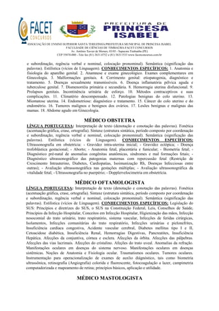 ASSOCIAÇÃO DE ENSINO SUPERIOR SANTA TEREZINHA/PREFEITURA MUNICIPAL DE PRINCESA ISABEL
FACULDADE DE CIÊNCIAS DE TIMBAÚBA-FACET CONCURSOS
Av. Antônio Xavier de Moraes, 03/05 - Sapucaia Timbaúba (PE)
CEP 55870-000 - Tele fax (81) 3631.0752 e (81) 36311533 www.facetconcursos.com.br
e subordinação, regência verbal e nominal, colocação pronominal). Semântica (significação das
palavras). Estilística (vícios de Linguagem). CONHECIMENTOS ESPECÍFICOS: 1. Anatomia e
fisiologia do aparelho genital. 2. Anamnese e exame ginecológico. Exames complementares em
Ginecologia. 3. Malformações genitais. 4. Corrimento genital: etiopatogenia, diagnóstico e
tratamento. 5. Doenças sexualmente transmissíveis. 6. Doença inflamatória pélvica aguda e
tuberculose genital. 7. Dismenorréia primária e secundária. 8. Hemorragia uterina disfuncional. 9.
Prolapsos genitais. Incontinência urinária de esforço. 10. Métodos contraceptivos e suas
complicações. 11. Climatério descompensado. 12. Patologias benignas do colo uterino. 13.
Miomatose uterina. 14. Endometriose: diagnóstico e tratamento. 15. Câncer do colo uterino e do
endométrio. 16. Tumores malignos e benignos dos ovários. 17. Lesões benignas e malignas das
mamas. 18. Abdome agudo em Ginecologia.
MÉDICO OBSTETRA
LÍNGUA PORTUGUESA: Interpretação de texto (denotação e conotação das palavras). Fonética
(acentuação gráfica, crase, ortografia). Sintaxe (estrutura sintática, período composto por coordenação
e subordinação, regência verbal e nominal, colocação pronominal). Semântica (significação das
palavras). Estilística (vícios de Linguagem). CONHECIMENTOS ESPECÍFICOS:
Ultrassonografia em obstetrícia: - Gravidez intra-uterina inicial; - Gravidez ectópica; - Doença
trofoblástica gestacional; - Aborto; - Anatomia fetal, placentária e funicular; - Biometria fetal; -
Diagnóstico pré-natal de anomalias congênitas anatômicas, síndromes e mal formações fetais; -
Diagnóstico ultrassonográfico das patogenias maternas com repercussão fetal (Restrição de
Crescimento Intrauterino, Diabetes, Cardiopatias, Isoimunização Rh, Doenças Infecciosas entre
outras); - Avaliação ultrassonográfica nas gestações múltiplas; - Avaliação ultrassonográfica da
vitalidade fetal; - Ultrassonografia no puerpério; - Dopplervelocimetria em obstetrícia.
MÉDICO OFTAMOLOGISTA
LÍNGUA PORTUGUESA: Interpretação de texto (denotação e conotação das palavras). Fonética
(acentuação gráfica, crase, ortografia). Sintaxe (estrutura sintática, período composto por coordenação
e subordinação, regência verbal e nominal, colocação pronominal). Semântica (significação das
palavras). Estilística (vícios de Linguagem). CONHECIMENTOS ESPECÍFICOS: Legislação do
SUS: Princípios e diretrizes do SUS, o SUS na Constituição Federal, Leis, Conselhos de Saúde,
Princípios da Infecção Hospitalar, Conceitos em Infecção Hospitalar, Higienização das mãos, Infecção
nosocomial do trato urinário, trato respiratório, sistema vascular, Infecções de feridas cirúrgicas,
Isolamentos, Infecções comunitárias do trato respiratório, Infecções urinárias e pielonefrites,
Insuficiência cardíaca congestiva, Acidente vascular cerebral, Diabetes mellitus tipo I e II,
Cetoacidose diabética, Insuficiência Renal, Hemorragias Digestivas, Pancreatites, Insuficiência
Hepática. Afecções da conjuntiva, córnea e esclera. Afecções da órbita. Afecções das pálpebras.
Afecções das vias lacrimais. Afecções do cristalino. Afeções do trato uveal. Anomalias da refração.
Manifestações oculares em doenças do sistema nervoso. Manifestações oculares em doenças
sistêmicas. Noções de Anatomia e Fisiologia ocular. Traumatismos oculares. Tumores oculares.
Instrumentação para operacionalização de exames de auxlio diágnóstico, tais como biometria
ultrassônica, retinografia (Angiografia) colorida e fluorescente, fotocoagulação a lazer, campimetria
computadorizada e mapeamento de retina; princípios básicos, aplicação e utilidade.
MÉDICO MASTOLOGISTA
 