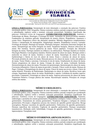 ASSOCIAÇÃO DE ENSINO SUPERIOR SANTA TEREZINHA/PREFEITURA MUNICIPAL DE PRINCESA ISABEL
FACULDADE DE CIÊNCIAS DE TIMBAÚBA-FACET CONCURSOS
Av. Antônio Xavier de Moraes, 03/05 - Sapucaia Timbaúba (PE)
CEP 55870-000 - Tele fax (81) 3631.0752 e (81) 36311533 www.facetconcursos.com.br
LÍNGUA PORTUGUESA: Interpretação de texto (denotação e conotação das palavras). Fonética
(acentuação gráfica, crase, ortografia). Sintaxe (estrutura sintática, período composto por coordenação
e subordinação, regência verbal e nominal, colocação pronominal). Semântica (significação das
palavras). Estilística (vícios de Linguagem). CONHECIMENTOS ESPECÍFICOS: Anatomia e
Embriologia da Mama. Histologia e Fisiologia da mama. Anomalias do desenvolvimento mamário.
Fundamentos de estatística aplicada. Interpretação de ensaios clínicos. Propedêutica: Anamnese e
exame físico. Diagnóstico clínico das alterações mamárias. Métodos diagnósticos complementares.
Técnica e interpretação de mamografias. Imaginologia mamária. Propedêutica invasiva. Lactação:
Fisiologia da lactação. Patologia da lactação. Patologias benignas: Alterações funcionais benignas da
mama. Histopatologia das lesões benignas da mama. Neoplasias benignas. Doencas infecciosas da
mama. Dor mamária. Necrose gordurosa da mama. Fluxos papilares. Cirurgias das alterações
benignas da mama. Patologia mamária na infância e na adolescência. Patologia mamária no homem.
Oncologia Mamária: Carcinogênese mamária. História natural do câncer de mama. Biologia celular e
molecular no câncer de mama. Genética e câncer de mama. Imunologia do câncer de mama.
Epidemiologia e fatores de risco do câncer de mama. Sinais e sintomas do câncer de mama.
Prevenção primária do câncer de mama. Detecção precoce do câncer de mama. Lesões não palpáveis
de mama. Tumor filodes e sarcomas. Carcinoma in situ de mama. Estadiamento do câncer de mama.
Fatores prognósticos do câncer de mama. Cirurgia do câncer de mama. Linfonodo Sentinela.
Hormonioterapia do câncer de mama. Princípios de quimioterapia. Quimioterapia do cãncer de mama.
Carcinoma inflamatório. Câncer de mama na gravidez e lactação. Câncer oculto de mama. Doenças de
Paget. Citologia e Histopatologia do câncer de mama. Câncer de mama nas jovens e idosas. Câncer de
mama bilateral. Princípios de Radioterapia. Radioterapia no câncer de mama. Recidivas locais após
cirurgia. Seguimento após câncer de mama. Reabilitação e suporte: Linfedema de membro superior:
prevenção e tratamento. Fisioterapia no câncer de mama. Aspectos psicossociais do câncer de mama.
Tratamento Paliativo. Cirurgia plástica das mamas: Reconstrução mamária. Princípios de cirurgia
estética das mamas.
MÉDICO UROLOGISTA
LÍNGUA PORTUGUESA: Interpretação de texto (denotação e conotação das palavras). Fonética
(acentuação gráfica, crase, ortografia). Sintaxe (estrutura sintática, período composto por coordenação
e subordinação, regência verbal e nominal, colocação pronominal). Semântica (significação das
palavras). Estilística (vícios de Linguagem). CONHECIMENTOS ESPECÍFICOS: Anatomia,
embriologia e anomalias do sistema geniturinário; Propedêutico urológico; Litíase e infecções do trato
geniturinário; Traumatismo do sistema geniturinário; Neoplasias benignas e malignas do sistema
geniturinário; Prevenção e diagnóstico precoce dos tumores do aparelho genital masculino; Bexiga
neurogênica; Doenças vasculares do aparelho geniturinário; Tuberculose do aparelho geniturinário;
Doenças específicas dos testículos; Urgências do aparelho geniturinário; Doenças sexualmente
transmissíveis; Disfunção erétil; Infertilidade; Cirurgias do aparelho geniturinário. Cirurgias vídeo
laparoscópicas; Transplante renal.
MÉDICO OTORRINOLARINGOLOGISTA
LÍNGUA PORTUGUESA: Interpretação de texto (denotação e conotação das palavras). Fonética
(acentuação gráfica, crase, ortografia). Sintaxe (estrutura sintática, período composto por coordenação
e subordinação, regência verbal e nominal, colocação pronominal). Semântica (significação das
 