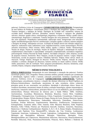 ASSOCIAÇÃO DE ENSINO SUPERIOR SANTA TEREZINHA/PREFEITURA MUNICIPAL DE PRINCESA ISABEL
FACULDADE DE CIÊNCIAS DE TIMBAÚBA-FACET CONCURSOS
Av. Antônio Xavier de Moraes, 03/05 - Sapucaia Timbaúba (PE)
CEP 55870-000 - Tele fax (81) 3631.0752 e (81) 36311533 www.facetconcursos.com.br
palavras). Estilística (vícios de Linguagem). CONHECIMENTOS ESPECÍFICOS: Fisiopatologia
do anel linfático do Waldeyer. Classificação clínica e etiológica das amigdalites: agudas e crônicas.
Tumores benignos e malignos da faringe. Patologias da cavidade oral: estomatites; tumores da
cavidade bucal. Glândulas Salivares: parotidites; tumores benignos e malignos das glândulas
salivares. Sinusites: quadro clínico, sintomatologia, diagnóstico e tratamento. Rinites: quadro clínico,
sintomatologia, diagnóstico e tratamento. Tumores benignos dos seios paranasais. Tumores malignos
dos seios paranasais. Propedêutica instrumentada: endoscopia nasal; laringoscopia com telescópio
rígido; nasofibrolaringoscopia flexível; estroboscopia. Laringites agudas e crônicas; tumores malignos
e benignos da laringe. Adenopatias cervicais. Avaliação da audição através dos métodos subjetivos e
objetivos: audiometria tonal; audiometria vocal; impedanciometrias; exame otoneurológico; PEATE;
emissões otoacústucas. Otites externas. Otites médias, agudas e crônicas. Surdez. Otoneurologia.
Noções de alergia. Noções de oncologia. Noções de foniatria. Indicação e interpretação de exames
complementares relacionados à especialidade: tomografia computadorizada; ressonância magnética;
polissonografia. Política Nacional de Saúde Auditiva. Atividades cirúrgicas: Lábio: biópsias; excisão
de pequenos tumores; frenotomia. Boca: biópsias; excisão de pequenos tumores. Língua: biópsias;
frenectomia; excisão de pequenos tumores. Glândulas Salivares: biópsia; litíase salivar; rânula ou
mucocele. Faringe: biópsia; drenagem de abscesso. Orelha externa: biópsias, remoção de corpos
estranhos e cerúmen; drenagem de abscessos; tumores restritos ao meato auditivo externo. Orelha
média: paracentese; tubo de ventilação. Nariz: pequenos procedimentos; abscesso, hematoma, corpo
estranho, biópsia, sinéquias; tamponamentos nasais; fratura nasal.
MÉDICO INFECTOLOGISTA
LÍNGUA PORTUGUESA: Interpretação de texto (denotação e conotação das palavras). Fonética
(acentuação gráfica, crase, ortografia). Sintaxe (estrutura sintática, período composto por coordenação
e subordinação, regência verbal e nominal, colocação pronominal). Semântica (significação das
palavras). Estilística (vícios de Linguagem). CONHECIMENTOS ESPECÍFICOS: Vigilância
Epidemiologica: procedimentos técnicos e situação das doenças infecciosas no Brasil.Vigilância de
Influenza.Antimicrobianos: classificação, mecanismos de ação, resistência, efeitos colaterais,
princípios gerais de uso, associações, uso profilático. Introdução à infectologia clínica: fatores de
virulência microbiana, mecanismos imunes de defesa, avaliação imunológica, agentes imunoterápicos,
interferonas, tratamento antimicrobiano, princípios básicos no uso de antibióticos, guia de terapêutica
antimicrobiana. Doenças Infecciosas de interesse para a Saúde Pública: AIDS, Amebíase,
Ancilostomíase, Ascaridíase, Blastomicose, Botulismo, Brucelose, Cancro Mole, Candidíase,
Chikungunha, Citomegalovirose, Coccidiomicose, Cólera, Coqueluche, Coxsackioses, Criptococose,
Criptosporidiase, Dengue, Difteria, Doença de Chagas, Doença de Lyme, Doenças Diarreicas Agudas,
Doença Meningocócica, Donovanose, Endocardites Infecciosas, Enterobíase, Enteroviroses,
Escabiose, Eritema Infeccioso, Esquistossomose Mansônica, Estafilococcias, Estreptococcias,
Estrongiloidiase, Exantema súbito, Febre Amarela, Febre Maculosa Brasileira, Febre Purpúrica
Brasileira, Febre Tifóide, Filaríase por Wuchereria bancrofti, Giardíase, Gonorréia, Hanseníase,
Hantavirose ( Síndrome Cardiopulmonar), Hepatites A, B, C, D, E, Herpes Simples, Histoplasmose,
Infecção pelo Papiloma Vírus Humano(HPV), Infecções das Vias Urinárias, Leishmaniose
Tegumentar Americana, Leishmaniose Visceral, Leptospirose, Linfogranuloma Venéreo, Malária,
Meningite por Haemophilus Influenzae, Meningite Tuberculosa, Meningites Virais,
Meningoencefalites por Criptococcus, Mononucleose Infecciosa, Oncocercose, Paracoccidiomicose,
Parotidite Infecciosa, Peste, Pneumonias,Poliomielite, Psitacose, Raiva, Rubéola e Síndrome da
 