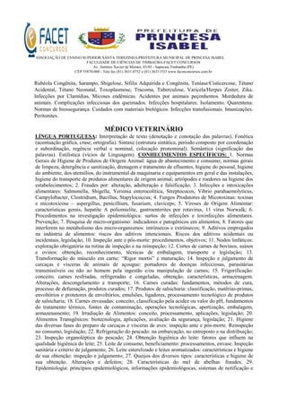 ASSOCIAÇÃO DE ENSINO SUPERIOR SANTA TEREZINHA/PREFEITURA MUNICIPAL DE PRINCESA ISABEL
FACULDADE DE CIÊNCIAS DE TIMBAÚBA-FACET CONCURSOS
Av. Antônio Xavier de Moraes, 03/05 - Sapucaia Timbaúba (PE)
CEP 55870-000 - Tele fax (81) 3631.0752 e (81) 36311533 www.facetconcursos.com.br
Rubéola Congênita, Sarampo, Shigelose, Sífilis Adquirida e Congênita, Teníase/Cisticercose, Tétano
Acidental, Tétano Neonatal, Toxoplasmose, Tracoma, Tuberculose, Varicela/Herpes Zoster, Zika.
Infecções por Clamídias, Micoses endêmicas. Acidentes por animais peçonhentos. Mordedura de
animais. Complicações infecciosas dos queimados. Infecções hospitalares. Isolamento. Quarentena.
Normas de biossegurança. Cuidados com materiais biológicos. Infecções transfusionais. Imunizações.
Peritonites.
MÉDICO VETERINÁRIO
LÍNGUA PORTUGUESA: Interpretação de texto (denotação e conotação das palavras). Fonética
(acentuação gráfica, crase, ortografia). Sintaxe (estrutura sintática, período composto por coordenação
e subordinação, regência verbal e nominal, colocação pronominal). Semântica (significação das
palavras). Estilística (vícios de Linguagem). CONHECIMENTOS ESPECÍFICOS: 1. Normas
Gerais de Higiene de Produtos de Origem Animal: água de abastecimento e consumo; normas gerais
de limpeza, detergência e sanitização, drenagem e tratamento de efluentes, higiene do pessoal, higiene
do ambiente, dos utensílios, do instrumental da maquinaria e equipamentos em geral e das instalações,
higiene do transporte de produtos alimentares de origem animal; artrópodes e roedores na higiene dos
estabelecimentos; 2. Fraudes por: alteração, adulteração e falsificação; 3. Infecções e intoxicações
alimentares: Salmonella, Shigella, Yersinia enterocolítica, Streptococos, Vibrio parahaemolyticus,
Campylobacter, Clostridium, Bacillus, Stapylococcus; 4. Fungos Produtores de Micotoxinas: toxinas
e micotoxicose – aspergillus, penicillium, fusarium, claviceps; 5. Viroses de Origem Alimentar:
características gerais, hepatite A poliomielite, gastroenterites por rotavirus, 11 vírus Norwalk; 6.
Procedimentos na investigação epidemiológica: surtos de infecções e toxinfecções alimentares.
Prevenção; 7. Pesquisa de micro-organismo: indicadores e patogênicos em alimentos; 8. Fatores que
interferem no metabolismo dos micro-organismos: intrínsecos e extrínsecos; 9. Aditivos empregados
na indústria de alimentos: riscos dos aditivos intencionais. Riscos dos aditivos acidentais ou
incidentais, legislação; 10. Inspeção ante e pós-morte: procedimentos, objetivos; 11. Nodos linfáticos:
exploração obrigatória na rotina de inspeção e na reinspeção; 12. Cortes de carnes de bovinos, suínos
e ovinos: obtenção, reconhecimento, técnicas de embalagem, transporte e legislação; 13.
Transformação do músculo em carne: “Rigor mortis” e maturação; 14. Inspeção e julgamento de
carcaças e vísceras de animais de açougue: portadores de doenças infecciosas, parasitárias
transmissíveis ou não ao homem pela ingestão e/ou manipulação de carnes; 15. Frigorificação:
conceito, carnes resfriadas, refrigeradas e congeladas, obtenção, características, armazenagem.
Alterações, descongelamento e transporte; 16. Carnes curadas: fundamentos, métodos de cura,
processo de defumação, produtos curados; 17. Produtos de salsicharia: classificação, matérias-primas,
envoltórios e protetores de envoltórios, emulsões, ligadores, processamento tecnológico de produtos
de salsicharia; 18. Carnes envasadas: conceito, classificação pela acidez ou valor do pH, fundamentos
do tratamento térmico, fontes de contaminação, operações tecnológicas, apertização, embalagem,
armazenamento; 19. Irradiação de Alimentos: conceito, processamento, aplicações, legislação; 20.
Alimentos Transgênicos: biotecnologia, aplicações, avaliação da segurança, legislação; 21. Higiene
das diversas fases do preparo de carcaças e vísceras de aves: inspeção ante e pós-morte. Reinspeção
no consumo, legislação; 22. Refrigeração do pescado: na embarcação, no entreposto e na distribuição;
23. Inspeção organoléptica do pescado; 24. Obtenção higiênica do leite: fatores que influem na
qualidade higiênica do leite; 25. Leite de consumo, beneficiamento: processamentos, envase. Inspeção
sanitária e critério de julgamento; 26. Leite esterelizado e leites aromatizados: características e higiene
de sua obtenção: inspeção e julgamento; 27. Queijos dos diversos tipos: características e higiene de
sua obtenção. Alterações e defeitos; 28. Características do mel de abelhas: fraudes; 29.
Epidemiologia: princípios epidemiológicos, informações epidemiológocas, sistemas de notificação e
 