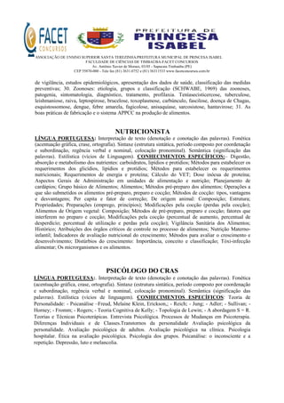 ASSOCIAÇÃO DE ENSINO SUPERIOR SANTA TEREZINHA/PREFEITURA MUNICIPAL DE PRINCESA ISABEL
FACULDADE DE CIÊNCIAS DE TIMBAÚBA-FACET CONCURSOS
Av. Antônio Xavier de Moraes, 03/05 - Sapucaia Timbaúba (PE)
CEP 55870-000 - Tele fax (81) 3631.0752 e (81) 36311533 www.facetconcursos.com.br
de vigilância, estudos epidemiológicos, apresentação dos dados de saúde, classificação das medidas
preventivas; 30. Zoonoses: etiologia, grupos e classificação (SCHWABE, 1969) das zoonoses,
patogenia, sintomatologia, diagnóstico, tratamento, profilaxia. Teníasecisticercose, tuberculose,
leishmaniose, raiva, leptospirose, brucelose, toxoplasmose, carbúnculo, fascilose, doença de Chagas,
esquistossomose, dengue, febre amarela, fagicolose, anisaquíase, sarcosistose, hantavirose; 31. As
boas práticas de fabricação e o sistema APPCC na produção de alimentos.
NUTRICIONISTA
LÍNGUA PORTUGUESA: Interpretação de texto (denotação e conotação das palavras). Fonética
(acentuação gráfica, crase, ortografia). Sintaxe (estrutura sintática, período composto por coordenação
e subordinação, regência verbal e nominal, colocação pronominal). Semântica (significação das
palavras). Estilística (vícios de Linguagem). CONHECIMENTOS ESPECÍFICOS:– Digestão,
absorção e metabolismo dos nutrientes: carboidratos, lipídios e protídios; Métodos para estabelecer os
requerimentos dos glicídios, lipídios e protídios; Métodos para estabelecer os requerimentos
nutricionais; Requerimentos de energia e proteína; Cálculo do VET; Dose inócua de proteína;
Aspectos Gerais de Administração em unidades de alimentação e nutrição; Planejamento de
cardápios; Grupo básico de Alimentos; Alimentos; Métodos pré-preparo dos alimentos; Operações a
que são submetidos os alimentos pré-preparo, preparo e cocção; Métodos de cocção: tipos, vantagens
e desvantagens; Per capita e fator de correção; De origem animal: Composição; Estrutura;
Propriedades; Preparações (emprego, princípios); Modificações pela cocção (perdas pela cocção);
Alimentos de Origem vegetal: Composição; Métodos de pré-preparo, preparo e cocção; fatores que
interferem no preparo e cocção; Modificações pela cocção (percentual de aumento, percentual de
desperdício; percentual de utilização e perdas pela cocção); Vigilância Sanitária dos Alimentos;
Histórico; Atribuições dos órgãos críticos de controle no processo de alimentos; Nutrição Materno-
infantil; Indicadores de avaliação nutricional do crescimento; Métodos para avaliar o crescimento e
desenvolvimento; Distúrbios do crescimento: Importância, conceito e classificação; Tóxi-infecção
alimentar; Os microrganismos e os alimentos.
PSICÓLOGO DO CRAS
LÍNGUA PORTUGUESA:. Interpretação de texto (denotação e conotação das palavras). Fonética
(acentuação gráfica, crase, ortografia). Sintaxe (estrutura sintática, período composto por coordenação
e subordinação, regência verbal e nominal, colocação pronominal). Semântica (significação das
palavras). Estilística (vícios de linguagem). CONHECIMENTOS ESPECÍFICOS: Teoria de
Personalidade: - Psicanálise –Freud, Melaine Klein, Erickson,; - Reich; - Jung; - Adler; - Sullivan; -
Horney; - Fromm; - Rogers; - Teoria Cognitiva de Kelly; - Topologia de Lewin; - A abordagem S = R.
Teorias e Técnicas Psicoterápicas. Entrevista Psicológica. Processos de Mudanças em Psicoterapia.
Diferenças Individuais e de Classes.Transtornos da personalidade Avaliação psicológica da
personalidade. Avaliação psicológica de adultos. Avaliação psicológica na clínica. Psicologia
hospitalar. Ética na avaliação psicológica. Psicologia dos grupos. Psicanálise: o inconsciente e a
repetição. Depressão, luto e melancolia.
 