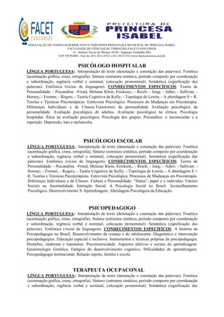 ASSOCIAÇÃO DE ENSINO SUPERIOR SANTA TEREZINHA/PREFEITURA MUNICIPAL DE PRINCESA ISABEL
FACULDADE DE CIÊNCIAS DE TIMBAÚBA-FACET CONCURSOS
Av. Antônio Xavier de Moraes, 03/05 - Sapucaia Timbaúba (PE)
CEP 55870-000 - Tele fax (81) 3631.0752 e (81) 36311533 www.facetconcursos.com.br
PSICÓLOGO HOSPITALAR
LÍNGUA PORTUGUESA:. Interpretação de texto (denotação e conotação das palavras). Fonética
(acentuação gráfica, crase, ortografia). Sintaxe (estrutura sintática, período composto por coordenação
e subordinação, regência verbal e nominal, colocação pronominal). Semântica (significação das
palavras). Estilística (vícios de linguagem). CONHECIMENTOS ESPECÍFICOS: Teoria de
Personalidade: - Psicanálise –Freud, Melaine Klein, Erickson,; - Reich; - Jung; - Adler; - Sullivan; -
Horney; - Fromm; - Rogers; - Teoria Cognitiva de Kelly; - Topologia de Lewin; - A abordagem S = R.
Teorias e Técnicas Psicoterápicas. Entrevista Psicológica. Processos de Mudanças em Psicoterapia.
Diferenças Individuais e de Classes.Transtornos da personalidade Avaliação psicológica da
personalidade. Avaliação psicológica de adultos. Avaliação psicológica na clínica. Psicologia
hospitalar. Ética na avaliação psicológica. Psicologia dos grupos. Psicanálise: o inconsciente e a
repetição. Depressão, luto e melancolia.
PSICÓLOGO ESCOLAR
LÍNGUA PORTUGUESA:. Interpretação de texto (denotação e conotação das palavras). Fonética
(acentuação gráfica, crase, ortografia). Sintaxe (estrutura sintática, período composto por coordenação
e subordinação, regência verbal e nominal, colocação pronominal). Semântica (significação das
palavras). Estilística (vícios de linguagem). CONHECIMENTOS ESPECÍFICOS: Teoria de
Personalidade: - Psicanálise –Freud, Melaine Klein, Erickson,; - Reich; - Jung; - Adler; - Sullivan; -
Horney; - Fromm; - Rogers; - Teoria Cognitiva de Kelly; - Topologia de Lewin; - A abordagem S =
R. Teorias e Técnicas Psicoterápicas. Entrevista Psicológica. Processos de Mudanças em Psicoterapia.
Diferenças Individuais e de Classes. Cultura e Personalidade: “Status”, papel e o indivíduo. Fatores
Sociais na Anormalidade. Interação Social. A Psicologia Social no Brasil. Aconselhamento
Psicológico. Desenvolvimento X Aprendizagem. Abordagem Psicológica da Educação.
PSICOPEDAGOGO
LÍNGUA PORTUGUESA:. Interpretação de texto (denotação e conotação das palavras). Fonética
(acentuação gráfica, crase, ortografia). Sintaxe (estrutura sintática, período composto por coordenação
e subordinação, regência verbal e nominal, colocação pronominal). Semântica (significação das
palavras). Estilística (vícios de linguagem). CONHECIMENTOS ESPECÍFICOS: A história da
Psicopedagogia no Brasil. Desenvolvimento da criança e do adolescente. Diagnóstico e intervenção
psicopedagógica. Educação especial e inclusiva. Instrumentos e técnicas próprias da psicopedagogia.
Distúrbio, síndrome e transtorno. Psicomotricidade. Aspectos afetivos e sociais da aprendizagem.
Epistemologia Genética. Estágios do desenvolvimento cognitivo. Dificuldades de aprendizagem.
Psicopedagogia Institucional. Relação sujeito, família e escola.
TERAPEUTA OCUPACONAL
LÍNGUA PORTUGUESA:. Interpretação de texto (denotação e conotação das palavras). Fonética
(acentuação gráfica, crase, ortografia). Sintaxe (estrutura sintática, período composto por coordenação
e subordinação, regência verbal e nominal, colocação pronominal). Semântica (significação das
 