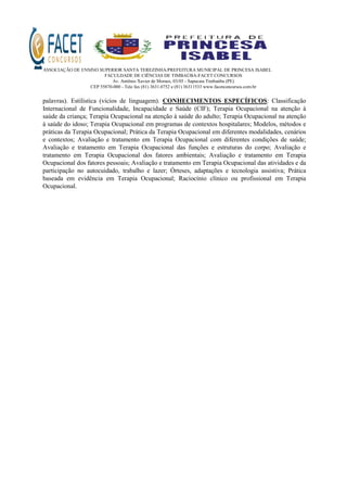 ASSOCIAÇÃO DE ENSINO SUPERIOR SANTA TEREZINHA/PREFEITURA MUNICIPAL DE PRINCESA ISABEL
FACULDADE DE CIÊNCIAS DE TIMBAÚBA-FACET CONCURSOS
Av. Antônio Xavier de Moraes, 03/05 - Sapucaia Timbaúba (PE)
CEP 55870-000 - Tele fax (81) 3631.0752 e (81) 36311533 www.facetconcursos.com.br
palavras). Estilística (vícios de linguagem). CONHECIMENTOS ESPECÍFICOS: Classificação
Internacional de Funcionalidade, Incapacidade e Saúde (CIF); Terapia Ocupacional na atenção à
saúde da criança; Terapia Ocupacional na atenção à saúde do adulto; Terapia Ocupacional na atenção
à saúde do idoso; Terapia Ocupacional em programas de contextos hospitalares; Modelos, métodos e
práticas da Terapia Ocupacional; Prática da Terapia Ocupacional em diferentes modalidades, cenários
e contextos; Avaliação e tratamento em Terapia Ocupacional com diferentes condições de saúde;
Avaliação e tratamento em Terapia Ocupacional das funções e estruturas do corpo; Avaliação e
tratamento em Terapia Ocupacional dos fatores ambientais; Avaliação e tratamento em Terapia
Ocupacional dos fatores pessoais; Avaliação e tratamento em Terapia Ocupacional das atividades e da
participação no autocuidado, trabalho e lazer; Órteses, adaptações e tecnologia assistiva; Prática
baseada em evidência em Terapia Ocupacional; Raciocínio clínico ou profissional em Terapia
Ocupacional.
 