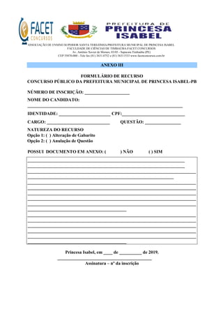 ASSOCIAÇÃO DE ENSINO SUPERIOR SANTA TEREZINHA/PREFEITURA MUNICIPAL DE PRINCESA ISABEL
FACULDADE DE CIÊNCIAS DE TIMBAÚBA-FACET CONCURSOS
Av. Antônio Xavier de Moraes, 03/05 - Sapucaia Timbaúba (PE)
CEP 55870-000 - Tele fax (81) 3631.0752 e (81) 36311533 www.facetconcursos.com.br
ANEXO III
FORMULÁRIO DE RECURSO
CONCURSO PÚBLICO DA PREFEITURA MUNICIPAL DE PRINCESA ISABEL-PB
NÚMERO DE INSCRIÇÃO: ____________________
NOME DO CANDIDATO:
_____________________________________________________________________
IDENTIDADE: _______________________ CPF:____________________________
CARGO: ____________________________ QUESTÃO: ________________
NATUREZA DO RECURSO
Opção 1: ( ) Alteração de Gabarito
Opção 2: ( ) Anulação de Questão
POSSUI DOCUMENTO EM ANEXO: ( ) NÃO ( ) SIM
______________________________________________________________________
______________________________________________________________________
___________________________________________________________________________
_________________________________________________________________
___________________________________________________________________________
___________________________________________________________________________
___________________________________________________________________________
___________________________________________________________________________
___________________________________________________________________________
____________________________________________
___________________________________________________________________________
___________________________________________________________________________
___________________________________________________________________________
___________________________________________________________________________
___________________________________________________________________________
____________________________________________
Princesa Isabel, em ____ de __________ de 2019.
__________________________________________
Assinatura – nº da inscrição
 