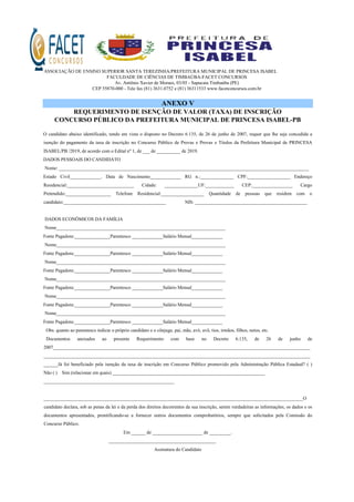 ASSOCIAÇÃO DE ENSINO SUPERIOR SANTA TEREZINHA/PREFEITURA MUNICIPAL DE PRINCESA ISABEL
FACULDADE DE CIÊNCIAS DE TIMBAÚBA-FACET CONCURSOS
Av. Antônio Xavier de Moraes, 03/05 - Sapucaia Timbaúba (PE)
CEP 55870-000 - Tele fax (81) 3631.0752 e (81) 36311533 www.facetconcursos.com.br
ANEXO V
REQUERIMENTO DE ISENÇÃO DE VALOR (TAXA) DE INSCRIÇÃO
CONCURSO PÚBLICO DA PREFEITURA MUNICIPAL DE PRINCESA ISABEL-PB
O candidato abaixo identificado, tendo em vista o disposto no Decreto 6.135, de 26 de junho de 2007, requer que lhe seja concedida a
isenção do pagamento da taxa de inscrição no Concurso Público de Provas e Provas e Títulos da Prefeitura Municipal de PRINCESA
ISABEL/PB /2019, de acordo com o Edital nº 1, de ___ de __________ de 2019.
DADOS PESSOAIS DO CANDIDATO
Nome: _________________________________________________________________________________________________________
Estado Civil_____________. Data de Nascimento_____________ RG n.:______________ CPF:__________________ Endereço
Residencial:____________________________ Cidade: ______________UF:____________ CEP:_________________ Cargo
Pretendido:___________________ Telefone Residencial:__________________ Quantidade de pessoas que residem com o
candidato:___________________________________________ NIS: _______________________________________________
DADOS ECONÔMICOS DA FAMÍLIA
Nome_______________________________________________________________________
Fonte Pagadora:_______________Parentesco _____________Salário Mensal_____________
Nome_______________________________________________________________________
Fonte Pagadora:_______________Parentesco _____________Salário Mensal_____________
Nome_______________________________________________________________________
Fonte Pagadora:_______________Parentesco _____________Salário Mensal_____________
Nome_______________________________________________________________________
Fonte Pagadora:_______________Parentesco _____________Salário Mensal_____________
Nome_______________________________________________________________________
Fonte Pagadora:_______________Parentesco _____________Salário Mensal_____________
Nome_______________________________________________________________________
Fonte Pagadora:_______________Parentesco _____________Salário Mensal_____________
Obs. quanto ao parentesco indicar o próprio candidato e o cônjuge, pai, mãe, avó, avô, tios, irmãos, filhos, netos, etc.
Documentos anexados ao presente Requerimento com base no Decreto 6.135, de 26 de junho de
2007____________________________________________________________________________________________________________
________________________________________________________________________________________________________________
______Já foi beneficiado pela isenção da taxa de inscrição em Concurso Público promovido pela Administração Pública Estadual? ( )
Não ( ) Sim (relacionar em quais) ________________________________________________________________
_______________________________________________________
_____________________________________________________________________________________________________________O
candidato declara, sob as penas da lei e da perda dos direitos decorrentes da sua inscrição, serem verdadeiras as informações, os dados e os
documentos apresentados, prontificando-se a fornecer outros documentos comprobatórios, sempre que solicitados pela Comissão do
Concurso Público.
Em ______ de _____________________ de _________.
_____________________________________________
Assinatura do Candidato
 