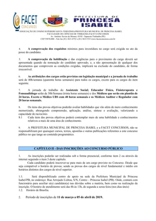 ASSOCIAÇÃO DE ENSINO SUPERIOR SANTA TEREZINHA/PREFEITURA MUNICIPAL DE PRINCESA ISABEL
FACULDADE DE CIÊNCIAS DE TIMBAÚBA-FACET CONCURSOS
Av. Antônio Xavier de Moraes, 03/05 - Sapucaia Timbaúba (PE)
CEP 55870-000 - Tele fax (81) 3631.0752 e (81) 36311533 www.facetconcursos.com.br
4. A comprovação dos requisitos mínimos para investidura no cargo será exigida no ato da
posse do candidato.
5. A comprovação da habilitação e das exigências para o provimento do cargo deverá ser
apresentada quando da nomeação do candidato aprovado, e, a não apresentação de qualquer dos
documentos que comprovem as condições exigidas, implicará na exclusão do candidato, de forma
irrecorrível.
6. As atribuições dos cargos estão previstas em legislação municipal e a jornada de trabalho
será de 40h/semana (quarenta horas semanais) para todos os cargos, exceto para os cargos do item
seguinte.
7. A jornada de trabalho do Assistente Social; Educador Físico, Fisioterapeuta e
Fonoaudiólogo serão de 30h/Semana (trinta horas semanais) e dos Médicos que serão em plantão de
24 horas. Exceto o Médico UBS com 40 horas semanais e os Médicos Auditor e Regulador com
20 horas semanais.
8. Os itens das provas objetivas poderão avaliar habilidades que vão além de mero conhecimento
memorizado, abrangendo compreensão, aplicação, análise, síntese e avaliação, valorizando a
capacidade de raciocínio.
8.1 Cada item das provas objetivas poderá contemplar mais de uma habilidade e conhecimentos
relativos a mais de uma área de conhecimento.
9. A PREFEITURA MUNICIPAL DE PRINCESA ISABEL e a FACET CONCURSOS, não se
responsabilizam por quaisquer cursos, textos, apostilas e outras publicações referentes a este concurso
público no que tange ao conteúdo programático.
CAPÍTULO II - DAS INSCRIÇÕES AO CONCURSO PÚBLICO
1. As inscrições poderão ser realizadas sob a forma presencial, conforme item 2 ou através da
internet seguindo o item 3 deste capítulo.
Cada candidato poderá inscrever-se para mais de um cargo previsto no Concurso. Desde que
seja compatível o horário de provas; sendo as provas dos cargos de nível fundamental e médio em
horários distintos dos cargos de nível superior.
1.1. Será disponibilizado centro de apoio na sede da Prefeitura Municipal de Princesa
Isabel/PB, no endereço: Rua Arrojado Lisboa, S/N, Centro – Princesa Isabel (PB). Onde, contará com
funcionário para auxiliar o(a) candidato(a) nas dúvidas sobre a matéria, bem como na realização da
inscrição. O horário de atendimento será das 8h às 13h, de segunda a sexta feira (nos dias úteis)
1.2. Horário de Brasília.
2. Período de inscrições de 11 de março a 05 de abril de 2019.
 