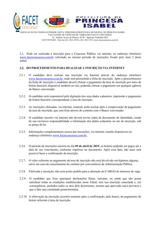 ASSOCIAÇÃO DE ENSINO SUPERIOR SANTA TEREZINHA/PREFEITURA MUNICIPAL DE PRINCESA ISABEL
FACULDADE DE CIÊNCIAS DE TIMBAÚBA-FACET CONCURSOS
Av. Antônio Xavier de Moraes, 03/05 - Sapucaia Timbaúba (PE)
CEP 55870-000 - Tele fax (81) 3631.0752 e (81) 36311533 www.facetconcursos.com.br
2,1, Pode ser realizada a inscrição para o Concurso Público via internet, no endereço eletrônico
www.facetconcursos.com.br solicitado no mesmo período de inscrições fixado pelo item 2 deste
edital.
2,2, DO PROCEDIMENTO PARA REALIZAR A INSCRIÇÃO VIA INTERNET
2.2.1. O candidato deve realizar sua inscrição via Internet através do endereço eletrônico
www.facetconcursos.com.br, onde será preenchida a ficha de inscrição. Após o preenchimento
da ficha de inscrição o candidato deverá efetuar o pagamento da taxa de inscrição por meio de
boleto bancário disponível também no site, podendo efetuar o pagamento em qualquer agência
do Banco conveniado.
2.2.2. O candidato será responsável pela digitação dos seus dados cadastrais, impressão e pagamento
do boleto bancário correspondente à taxa de inscrição.
2.2.3. As inscrições efetuadas, via internet, somente serão aceitas após a comprovação de pagamento
da taxa de inscrição, que será feita através do contrato com o Banco conveniado.
2.2.4. O candidato inscrito via internet não deverá enviar cópia de documento de identidade, sendo
de sua exclusiva responsabilidade a informação dos dados cadastrais no ato de inscrição, sob
as penas da lei.
2.2.5. Informações complementares acerca das inscrições, via internet, estarão disponíveis no
endereço eletrônico www.facetconcursos.com.br.
2.2.6. O período de inscrições encerra no dia 05 de abril de 2019, os boletos poderão ser pagos até a
data de seu vencimento, conforme impresso no documento. Após essa data, não mais será
possível fazer a confirmação da inscrição.
2.2.7. O valor referente ao pagamento da taxa de inscrição não será devolvido em hipótese alguma,
salvo em caso de cancelamento do certame por conveniência da Administração Pública.
2.2.8. Efetivada a inscrição, não será aceito pedido para a alteração do CARGO de interesse da vaga.
2.2.9. O candidato que fizer quaisquer declarações falsas, inexatas, ou ainda que não possa
satisfazer todas as condições estabelecidas neste Edital, terá sua inscrição cancelada e, em
consequência, anulados todos os atos dela decorrentes, mesmo que aprovado na(s) prova(s) e
que o fato seja constatado posteriormente.
2.2.10. A efetivação da inscrição ocorrerá somente após a confirmação, pelo banco, do pagamento do
boleto referente á taxa de inscrição.
 