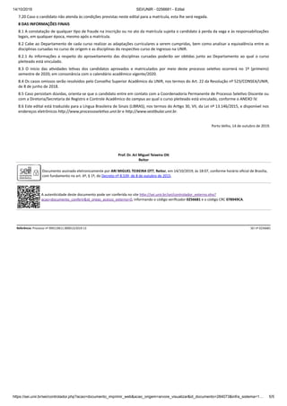 14/10/2019 SEI/UNIR - 0256681 - Edital
https://sei.unir.br/sei/controlador.php?acao=documento_imprimir_web&acao_origem=arvore_visualizar&id_documento=284073&infra_sistema=1… 5/5
7.20 Caso o candidato não atenda às condições previstas neste edital para a matrícula, esta lhe será negada.
8 DAS INFORMAÇÕES FINAIS
8.1 A constatação de qualquer po de fraude na inscrição ou no ato da matrícula sujeita o candidato à perda da vaga e às responsabilizações
legais, em qualquer época, mesmo após a matrícula.
8.2 Cabe ao Departamento de cada curso realizar as adaptações curriculares a serem cumpridas, bem como analisar a equivalência entre as
disciplinas cursadas no curso de origem e as disciplinas do respec vo curso de ingresso na UNIR.
8.2.1 As informações a respeito do aproveitamento das disciplinas cursadas poderão ser ob das junto ao Departamento ao qual o curso
pleiteado está vinculado.
8.3 O início das a vidades le vas dos candidatos aprovados e matriculados por meio deste processo sele vo ocorrerá no 1º (primeiro)
semestre de 2020, em consonância com o calendário acadêmico vigente/2020.
8.4 Os casos omissos serão resolvidos pelo Conselho Superior Acadêmico da UNIR, nos termos do Art. 22 da Resolução nº 523/CONSEA/UNIR,
de 8 de junho de 2018.
8.5 Caso persistam dúvidas, orienta-se que o candidato entre em contato com a Coordenadoria Permanente de Processo Sele vo Discente ou
com a Diretoria/Secretaria de Registro e Controle Acadêmico do campus ao qual o curso pleiteado está vinculado, conforme o ANEXO IV.
8.6 Este edital está traduzido para a Língua Brasileira de Sinais (LIBRAS), nos termos do Ar go 30, VII, da Lei nº 13.146/2015, e disponível nos
endereços eletrônicos h p://www.processosele vo.unir.br e h p://www.ves bular.unir.br.
Porto Velho, 14 de outubro de 2019.
Prof. Dr. Ari Miguel Teixeira O
Reitor
Documento assinado eletronicamente por ARI MIGUEL TEIXEIRA OTT, Reitor, em 14/10/2019, às 18:07, conforme horário oﬁcial de Brasília,
com fundamento no art. 6º, § 1º, do Decreto nº 8.539, de 8 de outubro de 2015.
A auten cidade deste documento pode ser conferida no site h p://sei.unir.br/sei/controlador_externo.php?
acao=documento_conferir&id_orgao_acesso_externo=0, informando o código veriﬁcador 0256681 e o código CRC 078949CA.
Referência: Processo nº 999119611.000013/2019-13 SEI nº 0256681
 