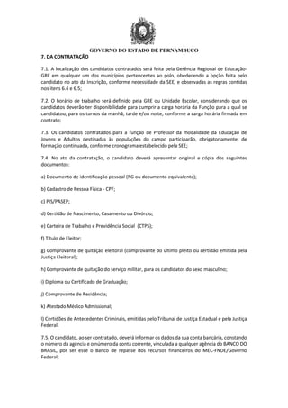 GOVERNO DO ESTADO DE PERNAMBUCO
7. DA CONTRATAÇÃO
7.1. A localização dos candidatos contratados será feita pela Gerência Regional de Educação-
GRE em qualquer um dos municípios pertencentes ao polo, obedecendo a opção feita pelo
candidato no ato da Inscrição, conforme necessidade da SEE, e observadas as regras contidas
nos itens 6.4 e 6.5;
7.2. O horário de trabalho será definido pela GRE ou Unidade Escolar, considerando que os
candidatos deverão ter disponibilidade para cumprir a carga horária da Função para a qual se
candidatou, para os turnos da manhã, tarde e/ou noite, conforme a carga horária firmada em
contrato;
7.3. Os candidatos contratados para a função de Professor da modalidade da Educação de
Jovens e Adultos destinadas às populações do campo participarão, obrigatoriamente, de
formação continuada, conforme cronograma estabelecido pela SEE;
7.4. No ato da contratação, o candidato deverá apresentar original e cópia dos seguintes
documentos:
a) Documento de identificação pessoal (RG ou documento equivalente);
b) Cadastro de Pessoa Física - CPF;
c) PIS/PASEP;
d) Certidão de Nascimento, Casamento ou Divórcio;
e) Carteira de Trabalho e Previdência Social (CTPS);
f) Título de Eleitor;
g) Comprovante de quitação eleitoral (comprovante do último pleito ou certidão emitida pela
Justiça Eleitoral);
h) Comprovante de quitação do serviço militar, para os candidatos do sexo masculino;
i) Diploma ou Certificado de Graduação;
j) Comprovante de Residência;
k) Atestado Médico Admissional;
l) Certidões de Antecedentes Criminais, emitidas pelo Tribunal de Justiça Estadual e pela Justiça
Federal.
7.5. O candidato, ao ser contratado, deverá informar os dados da sua conta bancária, constando
o número da agência e o número da conta corrente, vinculada a qualquer agência do BANCO DO
BRASIL, por ser esse o Banco de repasse dos recursos financeiros do MEC-FNDE/Governo
Federal;
 