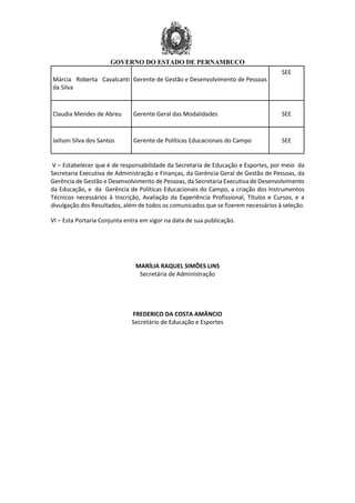 GOVERNO DO ESTADO DE PERNAMBUCO
Márcia Roberta Cavalcanti
da Silva
Gerente de Gestão e Desenvolvimento de Pessoas
SEE
Claudia Mendes de Abreu Gerente Geral das Modalidades SEE
Jailson Silva dos Santos Gerente de Políticas Educacionais do Campo SEE
V – Estabelecer que é de responsabilidade da Secretaria de Educação e Esportes, por meio da
Secretaria Executiva de Administração e Finanças, da Gerência Geral de Gestão de Pessoas, da
Gerência de Gestão e Desenvolvimento de Pessoas, da Secretaria Executiva de Desenvolvimento
da Educação, e da Gerência de Políticas Educacionais do Campo, a criação dos Instrumentos
Técnicos necessários à Inscrição, Avaliação da Experiência Profissional, Títulos e Cursos, e a
divulgação dos Resultados, além de todos os comunicados que se fizerem necessários à seleção.
VI – Esta Portaria Conjunta entra em vigor na data de sua publicação.
MARÍLIA RAQUEL SIMÕES LINS
Secretária de Administração
FREDERICO DA COSTA AMÂNCIO
Secretário de Educação e Esportes
 