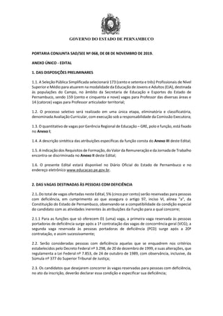 GOVERNO DO ESTADO DE PERNAMBUCO
PORTARIA CONJUNTA SAD/SEE Nº 068, DE 08 DE NOVEMBRO DE 2019.
ANEXO ÚNICO - EDITAL
1. DAS DISPOSIÇÕES PRELIMINARES
1.1. A Seleção Pública Simplificada selecionará 173 (cento e setenta e três) Profissionais de Nível
Superior e Médio para atuarem na modalidade da Educação de Jovens e Adultos (EJA), destinada
às populações do Campo, no âmbito da Secretaria de Educação e Esportes do Estado de
Pernambuco, sendo 159 (cento e cinquenta e nove) vagas para Professor das diversas áreas e
14 (catorze) vagas para Professor articulador territorial;
1.2. O processo seletivo será realizado em uma única etapa, eliminatória e classificatória,
denominada Avaliação Curricular, com execução sob a responsabilidade da Comissão Executora;
1.3. O quantitativo de vagas por Gerência Regional de Educação – GRE, polo e função, está fixado
no Anexo I;
1.4. A descrição sintética das atribuições específicas da função consta do Anexo III deste Edital;
1.5. A indicação dos Requisitos de Formação, do Valor da Remuneração e da Jornada de Trabalho
encontra-se discriminada no Anexo II deste Edital;
1.6. O presente Edital estará disponível no Diário Oficial do Estado de Pernambuco e no
endereço eletrônico www.educacao.pe.gov.br.
2. DAS VAGAS DESTINADAS ÀS PESSOAS COM DEFICIÊNCIA
2.1. Do total de vagas ofertadas neste Edital, 5% (cinco por cento) serão reservadas para pessoas
com deficiência, em cumprimento ao que assegura o artigo 97, inciso VI, alínea "a", da
Constituição do Estado de Pernambuco, observando-se a compatibilidade da condição especial
do candidato com as atividades inerentes às atribuições da Função para a qual concorre;
2.1.1 Para as funções que só oferecem 01 (uma) vaga, a primeira vaga reservada às pessoas
portadoras de deficiência surge após a 1ª contratação das vagas de concorrência geral (VCG); a
segunda vaga reservada às pessoas portadoras de deficiência (PCD) surge após a 20ª
contratação, e assim sucessivamente;
2.2. Serão consideradas pessoas com deficiência aquelas que se enquadrem nos critérios
estabelecidos pelo Decreto Federal nº 3.298, de 20 de dezembro de 1999, e suas alterações, que
regulamenta a Lei Federal nº 7.853, de 24 de outubro de 1989, com observância, inclusive, da
Súmula nº 377 do Superior Tribunal de Justiça;
2.3. Os candidatos que desejarem concorrer às vagas reservadas para pessoas com deficiência,
no ato da inscrição, deverão declarar essa condição e especificar sua deficiência;
 