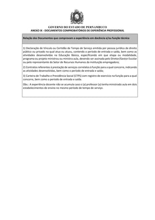 GOVERNO DO ESTADO DE PERNAMBUCO
ANEXO IX - DOCUMENTOS COMPROBATÓRIOS DE EXPERIÊNCIA PROFISSIONAL
Relação dos Documentos que comprovam a experiência em docência e/ou função técnica
1) Declaração de Vínculo ou Certidão de Tempo de Serviço emitida por pessoa jurídica de direito
público ou privado na qual atua ou atuou, contendo o período de entrada e saída, bem como as
atividades desenvolvidas na Educação Básica, especificando em que etapa ou modalidade,
programa ou projeto ministrou ou ministra aula, devendo ser assinada pelo Diretor/Gestor Escolar
ou pelo representante do Setor de Recursos Humanos da instituição empregadora;
2) Contratos referentes à prestação de serviços correlatos à função para a qual concorre, indicando
as atividades desenvolvidas, bem como o período de entrada e saída;
3) Carteira de Trabalho e Previdência Social (CTPS) com registro de exercício na função para a qual
concorre, bem como o período de entrada e saída.
Obs.: A experiência docente não se acumula caso o (a) professor (a) tenha ministrado aula em dois
estabelecimentos de ensino no mesmo período de tempo de serviço.
 