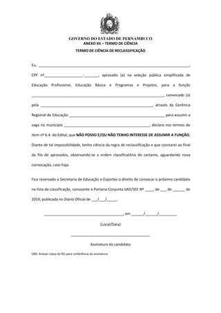 GOVERNO DO ESTADO DE PERNAMBUCO
ANEXO XII – TERMO DE CIÊNCIA
TERMO DE CIÊNCIA DE RECLASSIFICAÇÃO
Eu, __________________________________________________________________________,
CPF nº___________________-_______, aprovado (a) na seleção pública simplificada de
Educação Profissional, Educação Básica e Programas e Projetos, para a função
_________________________________________________________________, convocado (a)
pela _______________________________________________________, através da Gerência
Regional de Educação _______________________________________________ para assumir a
vaga no município __________________________________________, declaro nos termos do
item nº 6.4. do Edital, que NÃO POSSO E/OU NÃO TENHO INTERESSE DE ASSUMIR A FUNÇÃO.
Diante de tal impossibilidade, tenho ciência da regra de reclassificação e que constarei ao final
da fila de aprovados, observando-se a ordem classificatória do certame, aguardando nova
convocação, caso haja.
Fica reservado a Secretaria de Educação e Esportes o direito de convocar o próximo candidato
na lista de classificação, consoante à Portaria Conjunta SAD/SEE Nº ____, de ___ de ______ de
2019, publicada no Diário Oficial de ___/___/_____.
_______________________________________, em ______/______/_________
(Local/Data)
_______________________________________
Assinatura do candidato
OBS: Anexar cópia da RG para conferência da assinatura
 