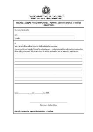 GOVERNO DO ESTADO DE PERNAMBUCO
ANEXO XIII – FORMULÁRIO PARA RECURSO
RECURSO À SELEÇÃO PÚBLICA SIMPLIFICADA – PORTARIA CONJUNTA SAD/SEE Nº XXXX DE
XXX/XX/XXXX
Nome do Candidato:
______________________________________________________________________
CPF: __________________________________________________________________
Função:________________________________________________________________
À
Secretaria de Educação e Esportes do Estado de Pernambuco.
Como candidato a Seleção Pública Simplificada para a modalidade da Educação de Jovens e Adultos
(Educação do Campo), solicito a revisão de minha pontuação, sob os seguintes argumentos:
_______________________________________________________________________________
_______________________________________________________________________________
_______________________________________________________________________________
_______________________________________________________________________________
_______________________________________________________________________________
_______________________________________________________________________________
_______________________________________________________________________________
_______________________________________________________________________________
_______________________________________________________________________________
_______________________________________________________________________________
Local: ___________, ___ de __________ de 2019.
____________________________________________
Assinatura do Candidato
Atenção: Apresentar argumentações claras e concisas.
 