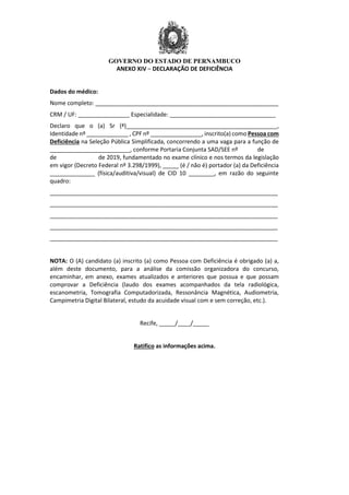GOVERNO DO ESTADO DE PERNAMBUCO
ANEXO XIV – DECLARAÇÃO DE DEFICIÊNCIA
Dados do médico:
Nome completo: _________________________________________________________
CRM / UF: ________________ Especialidade: _________________________________
Declaro que o (a) Sr (ª)_______________________________________________,
Identidade nº _____________ , CPF nº ________________, inscrito(a) como Pessoa com
Deficiência na Seleção Pública Simplificada, concorrendo a uma vaga para a função de
_________________________, conforme Portaria Conjunta SAD/SEE nº de
de de 2019, fundamentado no exame clínico e nos termos da legislação
em vigor (Decreto Federal nº 3.298/1999), _____ (é / não é) portador (a) da Deficiência
______________ (física/auditiva/visual) de CID 10 ________, em razão do seguinte
quadro:
_______________________________________________________________________
_______________________________________________________________________
_______________________________________________________________________
_______________________________________________________________________
_______________________________________________________________________
NOTA: O (A) candidato (a) inscrito (a) como Pessoa com Deficiência é obrigado (a) a,
além deste documento, para a análise da comissão organizadora do concurso,
encaminhar, em anexo, exames atualizados e anteriores que possua e que possam
comprovar a Deficiência (laudo dos exames acompanhados da tela radiológica,
escanometria, Tomografia Computadorizada, Ressonância Magnética, Audiometria,
Campimetria Digital Bilateral, estudo da acuidade visual com e sem correção, etc.).
Recife, _____/____/_____
Ratifico as informações acima.
 