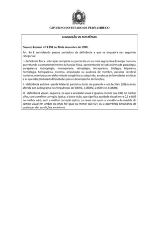GOVERNO DO ESTADO DE PERNAMBUCO
LEGISLAÇÃO DE REFERÊNCIA
Decreto Federal nº 3.298 de 20 de dezembro de 1999:
Art. 4o É considerada pessoa portadora de deficiência a que se enquadra nas seguintes
categorias:
I - deficiência física - alteração completa ou parcial de um ou mais segmentos do corpo humano,
acarretando o comprometimento da função física, apresentando-se sob a forma de paraplegia,
paraparesia, monoplegia, monoparesia, tetraplegia, tetraparesia, triplegia, triparesia,
hemiplegia, hemiparesia, ostomia, amputação ou ausência de membro, paralisia cerebral,
nanismo, membros com deformidade congênita ou adquirida, exceto as deformidades estéticas
e as que não produzam dificuldades para o desempenho de funções;
II - deficiência auditiva - perda bilateral, parcial ou total, de quarenta e um decibéis (dB) ou mais,
aferida por audiograma nas frequências de 500HZ, 1.000HZ, 2.000Hz e 3.000Hz;
III - deficiência visual - cegueira, na qual a acuidade visual é igual ou menor que 0,05 no melhor
olho, com a melhor correção óptica; a baixa visão, que significa acuidade visual entre 0,3 e 0,05
no melhor olho, com a melhor correção óptica; os casos nos quais a somatória da medida do
campo visual em ambos os olhos for igual ou menor que 60°; ou a ocorrência simultânea de
quaisquer das condições anteriores.
 