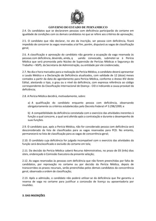 GOVERNO DO ESTADO DE PERNAMBUCO
2.4. Os candidatos que se declararem pessoas com deficiência participarão do certame em
igualdade de condições com os demais candidatos no que se refere aos critérios de aprovação;
2.5. O candidato que não declarar, no ato da inscrição, ser pessoa com deficiência, ficará
impedido de concorrer às vagas reservadas a tal fim, porém, disputará as vagas de classificação
geral;
2.6. A classificação e aprovação do candidato não garante a ocupação da vaga reservada às
pessoas com deficiência, devendo, ainda, q uando convocado, submeter-se à Perícia
Médica que será promovida pelo Núcleo de Supervisão de Perícias Médicas e Segurança do
Trabalho – NSPS, da Secretaria de Administração, ou entidade por ele credenciada;
2.7. No dia e hora marcados para a realização da Perícia Médica, o candidato deverá apresentar
o Laudo Médico e a Declaração de Deficiência atualizados, com validade de 12 (doze) meses
contados a partir da data do agendamento para Perícia Médica, conforme o Anexo XIV deste
Edital, atestando o tipo, o grau ou o nível da deficiência, com expressa referência ao código
correspondente da Classificação Internacional de Doença - CID e indicando a causa provável da
deficiência;
2.8. A Perícia Médica decidirá, motivadamente, sobre:
a) A qualificação do candidato enquanto pessoa com deficiência, observando
obrigatoriamente os critérios estabelecidos pelo Decreto Federal nº 3.298/1999; e
b) A compatibilidade da deficiência constatada com o exercício das atividades inerentes à
função a qual concorre, a qual será aferida após a contratação e durante o desempenho de
suas funções.
2.9. O candidato que, após a Perícia Médica, não for considerado pessoa com deficiência será
desconsiderado da lista de classificados para as vagas reservadas para PCD. No entanto,
permanecerá na lista de classificação para as vagas de concorrência geral;
2.10. O candidato cuja deficiência for julgada incompatível com o exercício das atividades da
função será desclassificado e excluído do certame em tela;
2.11. Da decisão da Perícia Médica caberá Recurso Administrativo, no prazo de 03 (três) dias
úteis, endereçado à Comissão Executora da presente seleção;
2.12. As vagas reservadas às pessoas com deficiência que não forem preenchidas por falta de
candidatos, por reprovação no certame ou por decisão da Perícia Médica, depois de
transcorridos os prazos recursais, serão preenchidas pelos demais candidatos da concorrência
geral, observada a ordem de classificação;
2.13. Após a admissão, o candidato não poderá utilizar-se da deficiência que lhe garantiu a
reserva de vaga no certame para justificar a concessão de licença ou aposentadoria por
invalidez.
3. DAS INSCRIÇÕES
 