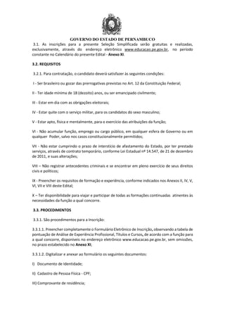 GOVERNO DO ESTADO DE PERNAMBUCO
3.1. As inscrições para a presente Seleção Simplificada serão gratuitas e realizadas,
exclusivamente, através do endereço eletrônico www.educacao.pe.gov.br, no período
constante no Calendário do presente Edital - Anexo XI.
3.2. REQUISITOS
3.2.1. Para contratação, o candidato deverá satisfazer às seguintes condições:
I - Ser brasileiro ou gozar das prerrogativas previstas no Art. 12 da Constituição Federal;
II - Ter idade mínima de 18 (dezoito) anos, ou ser emancipado civilmente;
III - Estar em dia com as obrigações eleitorais;
IV - Estar quite com o serviço militar, para os candidatos do sexo masculino;
V - Estar apto, física e mentalmente, para o exercício das atribuições da função;
VI - Não acumular função, emprego ou cargo público, em qualquer esfera de Governo ou em
qualquer Poder, salvo nos casos constitucionalmente permitidos;
VII - Não estar cumprindo o prazo de interstício de afastamento do Estado, por ter prestado
serviços, através de contrato temporário, conforme Lei Estadual nº 14.547, de 21 de dezembro
de 2011, e suas alterações;
VIII – Não registrar antecedentes criminais e se encontrar em pleno exercício de seus direitos
civis e políticos;
IX - Preencher os requisitos de formação e experiência, conforme indicados nos Anexos II, IV, V,
VI, VII e VIII deste Edital;
X – Ter disponibilidade para viajar e participar de todas as formações continuadas atinentes às
necessidades da função a qual concorre.
3.3. PROCEDIMENTOS
3.3.1. São procedimentos para a Inscrição:
3.3.1.1. Preencher completamente o Formulário Eletrônico de Inscrição, observando a tabela de
pontuação de Análise de Experiência Profissional, Títulos e Cursos, de acordo com a função para
a qual concorre, disponíveis no endereço eletrônico www.educacao.pe.gov.br, sem omissões,
no prazo estabelecido no Anexo XI;
3.3.1.2. Digitalizar e anexar ao formulário os seguintes documentos:
I) Documento de Identidade;
II) Cadastro de Pessoa Física - CPF;
III) Comprovante de residência;
 