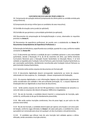 GOVERNO DO ESTADO DE PERNAMBUCO
IV) Comprovante de quitação eleitoral (comprovante do último pleito ou certidão emitida pela
Justiça Eleitoral);
V) Comprovante do serviço militar (para os candidatos do sexo masculino);
VI) Certidão de atuação como jurado (se aplicável);
VII) Certidão de que pertence a comunidade quilombola (se aplicável);
VIII) Documentos de comprovação da formação/titulação e cursos, observados os requisitos
previstos no Anexo X;
IX) Documentos da experiência profissional, de acordo com o estabelecido no Anexo IX –
Documentos Comprobatórios de Experiência Profissional; e
X) Declaração de Deficiência, especificando essa condição, quando for o caso, conforme modelo
constante no Anexo XIV.
3.3.2. O documento que declara a condição de que o candidato pertence a uma comunidade
quilombola, atende à Resolução nº 8, de 20 de novembro de 2012, que Define Diretrizes
Curriculares Nacionais para a Educação Escolar Quilombola na Educação Básica. E só terá
validade se expedido pela Fundação Cultural Palmares; pela Comissão Estadual Quilombola ou
por associações quilombolas, devidamente reconhecidas pela Fundação Cultural Palmares ou
pela Comissão Estadual Quilombola;
3.3.3. Somente serão aceitos arquivos de documentos em formato pdf;
3.3.4. O documento digitalizado deverá corresponder exatamente ao nome do arquivo
selecionado em lista suspensa. Ex.: Graduação – Anexar comprovante de Graduação;
3.3.5. Os arquivos digitalizados e com informações ilegíveis e/ou digitalizados parcialmente
serão considerados sem validade e não será atribuída pontuação. Ex.: o arquivo Diploma de
Graduação deve ser digitalizado as duas faces do documento;
3.3.6. Serão aceitos arquivos de até 512 KB (quinhentos e doze Kilobytes) de tamanho e a
soma de todos os arquivos não deverá ultrapassar 5MB (cinco megabytes);
3.3.7. No ato da Inscrição, o candidato deverá imprimir o comprovante de Inscrição, após
conferi-lo, certificando-se de que foi devidamente preenchido;
3.3.8. Não serão aceitas inscrições condicionais, fora do prazo legal, ou por outra via não
prevista neste Edital;
3.3.9. No ato da inscrição, o candidato deverá optar por apenas uma função e um único polo
de lotação, conforme vagas ofertadas no Anexo I. Ao optar pelo polo, o candidato fica ciente
que poderá ser convocado para atuar em qualquer um dos municípios a ele pertencentes;
3.3.10. O candidato que efetuar mais de uma inscrição terá validada apenas a última
efetuada, sendo cancelada a inscrição anterior;
 