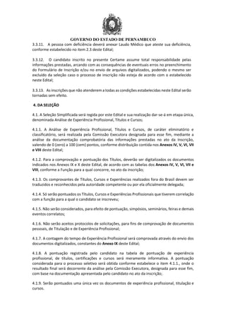 GOVERNO DO ESTADO DE PERNAMBUCO
3.3.11. A pessoa com deficiência deverá anexar Laudo Médico que ateste sua deficiência,
conforme estabelecido no item 2.3 deste Edital;
3.3.12. O candidato inscrito no presente Certame assume total responsabilidade pelas
informações prestadas, arcando com as consequências de eventuais erros no preenchimento
do Formulário de Inscrição e/ou no envio de arquivos digitalizados, podendo o mesmo ser
excluído da seleção caso o processo de inscrição não esteja de acordo com o estabelecido
neste Edital;
3.3.13. As inscrições que não atenderem a todas as condições estabelecidas neste Edital serão
tornadas sem efeito.
4. DA SELEÇÃO
4.1. A Seleção Simplificada será regida por este Edital e sua realização dar-se-á em etapa única,
denominada Análise de Experiência Profissional, Títulos e Cursos;
4.1.1. A Análise de Experiência Profissional, Títulos e Cursos, de caráter eliminatório e
classificatório, será realizada pela Comissão Executora designada para esse fim, mediante a
análise da documentação comprobatória das informações prestadas no ato da Inscrição,
valendo de 0 (zero) a 100 (cem) pontos, conforme distribuição contida nos Anexos IV, V, VI, VII
e VIII deste Edital;
4.1.2. Para a comprovação e pontuação dos Títulos, deverão ser digitalizados os documentos
indicados nos Anexos IX e X deste Edital, de acordo com as tabelas dos Anexos IV, V, VI, VII e
VIII, conforme a Função para a qual concorre, no ato da inscrição;
4.1.3. Os comprovantes de Títulos, Cursos e Experiências realizados fora do Brasil devem ser
traduzidos e reconhecidos pela autoridade competente ou por ela oficialmente delegada;
4.1.4. Só serão pontuados os Títulos, Cursos e Experiências Profissionais que tiverem correlação
com a função para a qual o candidato se inscreveu;
4.1.5. Não serão considerados, para efeito de pontuação, simpósios, seminários, feiras e demais
eventos correlatos;
4.1.6. Não serão aceitos protocolos de solicitações, para fins de comprovação de documentos
pessoais, de Titulação e de Experiência Profissional;
4.1.7. A contagem do tempo de Experiência Profissional será comprovada através do envio dos
documentos digitalizados, constantes do Anexo IX deste Edital;
4.1.8. A pontuação registrada pelo candidato na tabela de pontuação de experiência
profissional, de títulos, certificações e cursos será meramente informativa. A pontuação
considerada para o processo seletivo será obtida conforme estabelece o item 4.1.1., onde o
resultado final será decorrente da análise pela Comissão Executora, designada para esse fim,
com base na documentação apresentada pelo candidato no ato da inscrição;
4.1.9. Serão pontuados uma única vez os documentos de experiência profissional, titulação e
cursos.
 