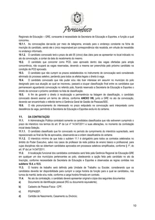10
Regionais de Educação – GRE, consoante à necessidade da Secretaria de Educação e Esportes, e função a qual
concorreu.
10.1.1. As convocações dar-se-ão por meio de telegrama, enviado para o endereço constante na ficha de
inscrição do candidato, sendo ele o único responsável por correspondência não recebida, em virtude de inexatidão
no endereço informado.
10.1.2. O candidato convocado terá o prazo de até 05 (cinco) dias úteis para se apresentar no local indicado no
ato da convocação, a contar da data do recebimento do mesmo.
10.2. O candidato que concorrer como PCD, caso aprovado dentro das vagas ofertadas para ampla
concorrência, não ocupará as vagas reservadas, devendo a mesma ser preenchida pelo próximo candidato na
condição de PCD aprovado.
10.3. O candidato que não cumprir os prazos estabelecidos no instrumento de convocação será considerado
eliminado do processo seletivo, perdendo para todos os efeitos legais o direito à vaga.
10.4. O candidato convocado que não puder e/ou não tiver interesse em assumir no município do polo
designado para sua atuação ao qual se inscreveu, passará a ocupar classificação final entre os candidatos que
permanecem aguardando convocação no referido polo, ficando reservado a Secretaria de Educação e Esportes o
direito de convocar o próximo candidato na lista de classificação.
10.5. A fim de garantir o direito à recolocação e permanência na listagem de classificação, o candidato
convocado deverá assinar um termo de ciência, conforme ANEXO VIII, junto a GRE no ato da convocação,
devendo ser encaminhado o referido termo à Gerência Geral de Gestão de Pessoas/SEE.
10.6. O não pronunciamento do interessado no prazo estipulado na convocação será interpretado como
desistência da vaga, permitindo à Secretaria de Educação e Esportes excluí-lo do certame.
11. DA CONTRATAÇÃO
11.1. A Administração Pública contratará somente os candidatos classificados que não estiverem cumprindo o
prazo de interstício nos termos do art. 9º da Lei nº 14.547/2011 e suas alterações, no momento da contratação
inicial desta Seleção.
11.1.1. O candidato classificado que for convocado no período de cumprimento do interstício supracitado, será
reposicionado ao final da fila de aprovados, observando-se a ordem classificatória do certame.
11.1.2. O interstício mínimo de que trata o subitem 11.1 é obrigatório para todos os contratos celebrados no
âmbito do Poder Executivo, salvo nos casos de professor da rede pública de ensino básico e profissional, para
cujas disciplinas não se obtenham candidatos aprovados em processos seletivos simplificados, conforme § 1º, do
art. 9º da Lei 14.547/2011.
11.2. A localização funcional dos candidatos contratados será feita pela Gerência Regional de Educação-GRE
em qualquer um dos municípios pertencentes ao polo, obedecendo a opção feita pelo candidato no ato da
Inscrição, conforme necessidade da Secretaria de Educação e Esportes e observadas as regras contidas nos
subitens 10.4. e 10.5.
11.3. O horário de trabalho será definido pela Unidade de Trabalho ou Escolar, considerando que os
candidatos deverão ter disponibilidade para cumprir a carga horária da função para a qual se candidatou, nos
turnos da manhã, tarde e/ou noite, conforme a carga horária firmada em contrato.
11.4. No ato da contratação, o candidato deverá apresentar original e cópia dos seguintes documentos:
a) Documento de identificação pessoal (RG ou documento equivalente);
b) Cadastro de Pessoa Física - CPF;
c) PIS/PASEP;
d) Certidão de Nascimento, Casamento ou Divórcio;
 