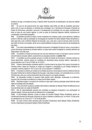 12
existência de vaga, à formação de turmas, à rigorosa ordem decrescente de classificação e ao prazo de validade
do certame.
12.7. No caso de não preenchimento das vagas ofertadas neste Edital, por falta de candidatos aprovados,
assim como no caso de alteração na demanda para contratação, fica a Secretaria de Educação e Esportes do
Estado de Pernambuco autorizada a promover o remanejamento de candidatos e/ou de vagas, prioritariamente,
entre os polos de uma mesma regional, ou entre os polos de Gerências Regionais distintas, levando-se em
consideração a proximidade geográfica.
12.8. O candidato aprovado se obriga a manter atualizados seu endereço postal, correio eletrônico e telefones
perante o IDIB até a data de publicação da homologação do resultado final desta Seleção Pública Simplificada e,
após essa data, junto à Gerência Regional de Educação, cujo o polo para o qual se inscreveu está circunscrito,
para efeito de futuras convocações, sendo de sua responsabilidade os prejuízos decorrentes da não atualização de
tais dados.
12.9. É de inteira responsabilidade do candidato acompanhar a divulgação de todos os avisos, comunicados e
outras informações pertinentes ao processo seletivo, os quais serão sempre divulgados no endereço eletrônico da
Organizadora, www.idib.org.br.
12.10. O candidato convocado que não puder e/ou não tiver interesse em atuar no local para o qual se inscreveu
será eliminado do processo seletivo, excetuando-se as situações previstas no subitem 10.4.
12.11. O candidato que tenha prestado serviços no âmbito do Estado de Pernambuco, mediante contrato por
tempo determinado, somente poderá ser contratado em decorrência desse processo seletivo, observados os
prazos definidos no art. 9º da Lei 14.885, de 14.12.2012.
12.12. Poderá a Administração contratante rescindir o contrato antes do seu tempo final, quando conveniente ao
interesse público, desde que cessadas as razões que ensejaram a contratação ou por infração disciplinar do
contratado, conforme dispõe art. 10-A, inciso II, §2º, da Lei Estadual nº 14.885/2012.
12.13. A rescisão do contrato por iniciativa do contratado deverá ser comunicada por escrito à Gerência Geral de
Educação Profissional ou Gerência Regional de Educação, onde esteja vinculado, com antecedência de no mínimo
30 (trinta) dias, para que o serviço educacional não tenha prejuízo à sua regular prestação.
12.14. As disposições contidas no presente Edital poderão sofrer alterações, atualizações ou acréscimos,
enquanto não consumada a providência ou a etapa que lhe disser respeito.
12.15. Dispositivos legais e normativos com entrada em vigor após a data da publicação deste Edital não serão
objeto de avaliação para esta seleção.
12.16. O foro para dirimir quaisquer questões relacionadas à realização da Seleção Pública Simplificada de que
trata este Edital será o da cidade de Recife/PE.
12.17. São de responsabilidade exclusiva dos candidatos as despesas necessárias à sua participação na
presente seleção, inclusive decorrentes de deslocamento e hospedagem.
12.18. A documentação referente a todas as etapas da presente Seleção Pública Simplificada deverá ser
mantida pela Secretaria de Educação e Esportes em arquivo impresso ou eletrônico por, no mínimo, 10 (dez) anos,
em atendimento ao art. 54 da Lei nº 11.781 de 06.06.2000.
12.19. Os casos omissos serão resolvidos pela Comissão Coordenadora desta Seleção Pública Simplificada,
ouvida a Organizadora da presente Seleção Pública Simplificada.
 