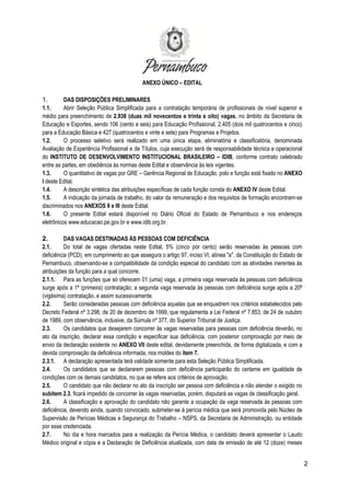 2
ANEXO ÚNICO – EDITAL
1. DAS DISPOSIÇÕES PRELIMINARES
1.1. Abrir Seleção Pública Simplificada para a contratação temporária de profissionais de nível superior e
médio para preenchimento de 2.938 (duas mil novecentos e trinta e oito) vagas, no âmbito da Secretaria de
Educação e Esportes, sendo 106 (cento e seis) para Educação Profissional, 2.405 (dois mil quatrocentos e cinco)
para a Educação Básica e 427 (quatrocentos e vinte e sete) para Programas e Projetos.
1.2. O processo seletivo será realizado em uma única etapa, eliminatória e classificatória, denominada
Avaliação de Experiência Profissional e de Títulos, cuja execução será de responsabilidade técnica e operacional
do INSTITUTO DE DESENVOLVIMENTO INSTITUCIONAL BRASILEIRO – IDIB, conforme contrato celebrado
entre as partes, em obediência às normas deste Edital e observância às leis vigentes.
1.3. O quantitativo de vagas por GRE – Gerência Regional de Educação, polo e função está fixado no ANEXO
I deste Edital.
1.4. A descrição sintética das atribuições específicas de cada função consta do ANEXO IV deste Edital.
1.5. A indicação da jornada de trabalho, do valor da remuneração e dos requisitos de formação encontram-se
discriminados nos ANEXOS II e III deste Edital.
1.6. O presente Edital estará disponível no Diário Oficial do Estado de Pernambuco e nos endereços
eletrônicos www.educacao.pe.gov.br e www.idib.org.br.
2. DAS VAGAS DESTINADAS ÀS PESSOAS COM DEFICIÊNCIA
2.1. Do total de vagas ofertadas neste Edital, 5% (cinco por cento) serão reservadas às pessoas com
deficiência (PCD), em cumprimento ao que assegura o artigo 97, inciso VI, alínea "a", da Constituição do Estado de
Pernambuco, observando-se a compatibilidade da condição especial do candidato com as atividades inerentes às
atribuições da função para a qual concorre.
2.1.1. Para as funções que só oferecem 01 (uma) vaga, a primeira vaga reservada às pessoas com deficiência
surge após a 1ª (primeira) contratação; a segunda vaga reservada às pessoas com deficiência surge após a 20ª
(vigésima) contratação, e assim sucessivamente.
2.2. Serão consideradas pessoas com deficiência aquelas que se enquadrem nos critérios estabelecidos pelo
Decreto Federal nº 3.298, de 20 de dezembro de 1999, que regulamenta a Lei Federal nº 7.853, de 24 de outubro
de 1989, com observância, inclusive, da Súmula nº 377, do Superior Tribunal de Justiça.
2.3. Os candidatos que desejarem concorrer às vagas reservadas para pessoas com deficiência deverão, no
ato da inscrição, declarar essa condição e especificar sua deficiência, com posterior comprovação por meio de
envio da declaração existente no ANEXO VII deste edital, devidamente preenchida, de forma digitalizada, e com a
devida comprovação da deficiência informada, nos moldes do item 7.
2.3.1. A declaração apresentada terá validade somente para esta Seleção Pública Simplificada.
2.4. Os candidatos que se declararem pessoas com deficiência participarão do certame em igualdade de
condições com os demais candidatos, no que se refere aos critérios de aprovação.
2.5. O candidato que não declarar no ato da inscrição ser pessoa com deficiência e não atender o exigido no
subitem 2.3, ficará impedido de concorrer às vagas reservadas, porém, disputará as vagas de classificação geral.
2.6. A classificação e aprovação do candidato não garante a ocupação da vaga reservada às pessoas com
deficiência, devendo ainda, quando convocado, submeter-se à perícia médica que será promovida pelo Núcleo de
Supervisão de Perícias Médicas e Segurança do Trabalho – NSPS, da Secretaria de Administração, ou entidade
por esse credenciada.
2.7. No dia e hora marcados para a realização da Perícia Médica, o candidato deverá apresentar o Laudo
Médico original e cópia e a Declaração de Deficiência atualizada, com data de emissão de até 12 (doze) meses
 