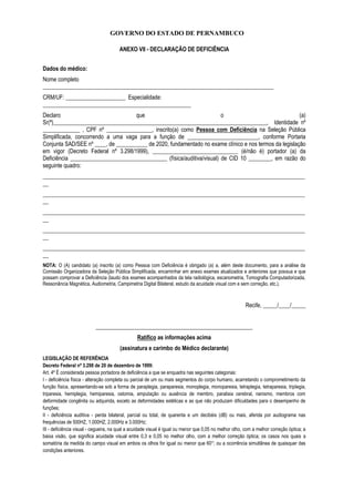 GOVERNO DO ESTADO DE PERNAMBUCO
ANEXO VII - DECLARAÇÃO DE DEFICIÊNCIA
Dados do médico:
Nome completo
_________________________________________________________________________________
CRM/UF: _____________________ Especialidade:
____________________________________________________
Declaro que o (a)
Sr(ª)___________________________________________________________________________, Identidade nº
_____________ , CPF nº ________________, inscrito(a) como Pessoa com Deficiência na Seleção Pública
Simplificada, concorrendo a uma vaga para a função de _________________________, conforme Portaria
Conjunta SAD/SEE nº ____, de ___________ de 2020, fundamentado no exame clínico e nos termos da legislação
em vigor (Decreto Federal nº 3.298/1999), ______________________________ (é/não é) portador (a) da
Deficiência __________________________________ (física/auditiva/visual) de CID 10 ________, em razão do
seguinte quadro:
____________________________________________________________________________________________
__
____________________________________________________________________________________________
__
____________________________________________________________________________________________
__
____________________________________________________________________________________________
__
____________________________________________________________________________________________
__
NOTA: O (A) candidato (a) inscrito (a) como Pessoa com Deficiência é obrigado (a) a, além deste documento, para a análise da
Comissão Organizadora da Seleção Pública Simplificada, encaminhar em anexo exames atualizados e anteriores que possua e que
possam comprovar a Deficiência (laudo dos exames acompanhados da tela radiológica, escanometria, Tomografia Computadorizada,
Ressonância Magnética, Audiometria, Campimetria Digital Bilateral, estudo da acuidade visual com e sem correção, etc.).
Recife, _____/____/_____
_______________________________________________________
Ratifico as informações acima
(assinatura e carimbo do Médico declarante)
LEGISLAÇÃO DE REFERÊNCIA
Decreto Federal nº 3.298 de 20 de dezembro de 1999:
Art. 4º É considerada pessoa portadora de deficiência a que se enquadra nas seguintes categorias:
I - deficiência física - alteração completa ou parcial de um ou mais segmentos do corpo humano, acarretando o comprometimento da
função física, apresentando-se sob a forma de paraplegia, paraparesia, monoplegia, monoparesia, tetraplegia, tetraparesia, triplegia,
triparesia, hemiplegia, hemiparesia, ostomia, amputação ou ausência de membro, paralisia cerebral, nanismo, membros com
deformidade congênita ou adquirida, exceto as deformidades estéticas e as que não produzam dificuldades para o desempenho de
funções;
II - deficiência auditiva - perda bilateral, parcial ou total, de quarenta e um decibéis (dB) ou mais, aferida por audiograma nas
frequências de 500HZ, 1.000HZ, 2.000Hz e 3.000Hz;
III - deficiência visual - cegueira, na qual a acuidade visual é igual ou menor que 0,05 no melhor olho, com a melhor correção óptica; a
baixa visão, que significa acuidade visual entre 0,3 e 0,05 no melhor olho, com a melhor correção óptica; os casos nos quais a
somatória da medida do campo visual em ambos os olhos for igual ou menor que 60°; ou a ocorrência simultânea de quaisquer das
condições anteriores.
 