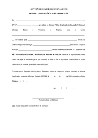 GOVERNO DO ESTADO DE PERNAMBUCO
ANEXO VIII - TERMO DE CIÊNCIA DE RECLASSIFICAÇÃO
Eu, _______________________________________________________________________________________,
CPF nº___________________-_______, aprovado(a) na Seleção Pública Simplificada de Educação Profissional,
Educação Básica e Programas e Projetos, para a função
____________________________________________________________________________________________
__, convocado(a) pela ______________________________________________________________, através da
Gerência Regional de Educação _______________________________________________ para assumir a vaga no
município __________________________________________, declaro nos termos do subitem 10.4. do Edital, que
NÃO POSSO E/OU NÃO TENHO INTERESSE DE ASSUMIR A FUNÇÃO. Diante de tal impossibilidade, tenho
ciência da regra de reclassificação e que constarei ao final da fila de aprovados, observando-se a ordem
classificatória do certame, aguardando nova convocação.
Fica reservado à Secretaria de Educação e Esportes o direito de convocar o próximo candidato na lista de
classificação, consoante à Portaria Conjunta SAD/SEE Nº ____, de ___ de ______ de 2020, publicada no Diário
Oficial de ___/___/_____.
_______________________________________, em ______/______/_________
________________________________________
Assinatura do(a) candidato(a)
OBS: Anexar cópia da RG para conferência da assinatura
 