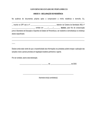GOVERNO DO ESTADO DE PERNAMBUCO
ANEXO X – DECLARAÇÃO DE RESIDÊNCIA
Na ausência de documentos próprios aptos a comprovarem a minha residência e domicílio, Eu,
____________________________________________________________________________________________
_, inscrito no CPF sob o nº ________________________________, detentor da Carteira de Identidade (RG) nº
_____________________________, emitido em _____/______/________, declaro, para fins de comprovação
junto à Secretaria de Educação e Esportes do Estado de Pernambuco, ser residente e domiciliado(a) no endereço
abaixo especificado:
____________________________________________________________________________________________
____________________________________________________________________________________________
____
Declaro ainda estar ciente de que a inautenticidade das informações ora prestadas poderá ensejar a aplicação das
sanções cíveis e penais previstas em legislação brasileira pertinente e vigente.
Por ser verdade, assino esta declaração.
___________________________, ________ de __________________________ de 2020.
________________________________________________________________
Assinatura do(a) candidato(a)
 