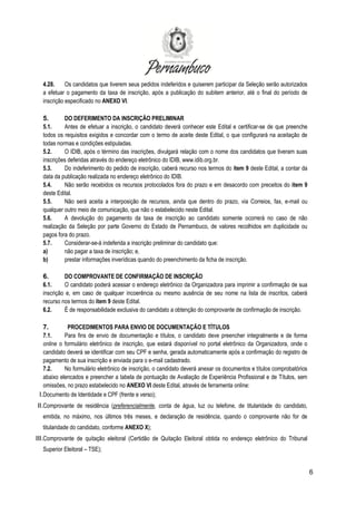 6
4.28. Os candidatos que tiverem seus pedidos indeferidos e quiserem participar da Seleção serão autorizados
a efetuar o pagamento da taxa de inscrição, após a publicação do subitem anterior, até o final do período de
inscrição especificado no ANEXO VI.
5. DO DEFERIMENTO DA INSCRIÇÃO PRELIMINAR
5.1. Antes de efetuar a inscrição, o candidato deverá conhecer este Edital e certificar-se de que preenche
todos os requisitos exigidos e concordar com o termo de aceite deste Edital, o que configurará na aceitação de
todas normas e condições estipuladas.
5.2. O IDIB, após o término das inscrições, divulgará relação com o nome dos candidatos que tiveram suas
inscrições deferidas através do endereço eletrônico do IDIB, www.idib.org.br.
5.3. Do indeferimento do pedido de inscrição, caberá recurso nos termos do item 9 deste Edital, a contar da
data da publicação realizada no endereço eletrônico do IDIB.
5.4. Não serão recebidos os recursos protocolados fora do prazo e em desacordo com preceitos do item 9
deste Edital.
5.5. Não será aceita a interposição de recursos, ainda que dentro do prazo, via Correios, fax, e-mail ou
qualquer outro meio de comunicação, que não o estabelecido neste Edital.
5.6. A devolução do pagamento da taxa de inscrição ao candidato somente ocorrerá no caso de não
realização da Seleção por parte Governo do Estado de Pernambuco, de valores recolhidos em duplicidade ou
pagos fora do prazo.
5.7. Considerar-se-á indeferida a inscrição preliminar do candidato que:
a) não pagar a taxa de inscrição; e,
b) prestar informações inverídicas quando do preenchimento da ficha de inscrição.
6. DO COMPROVANTE DE CONFIRMAÇÃO DE INSCRIÇÃO
6.1. O candidato poderá acessar o endereço eletrônico da Organizadora para imprimir a confirmação de sua
inscrição e, em caso de qualquer incoerência ou mesmo ausência de seu nome na lista de inscritos, caberá
recurso nos termos do item 9 deste Edital.
6.2. É de responsabilidade exclusiva do candidato a obtenção do comprovante de confirmação de inscrição.
7. PROCEDIMENTOS PARA ENVIO DE DOCUMENTAÇÃO E TÍTULOS
7.1. Para fins de envio de documentação e títulos, o candidato deve preencher integralmente e de forma
online o formulário eletrônico de inscrição, que estará disponível no portal eletrônico da Organizadora, onde o
candidato deverá se identificar com seu CPF e senha, gerada automaticamente após a confirmação do registro de
pagamento de sua inscrição e enviada para o e-mail cadastrado.
7.2. No formulário eletrônico de inscrição, o candidato deverá anexar os documentos e títulos comprobatórios
abaixo elencados e preencher a tabela de pontuação de Avaliação de Experiência Profissional e de Títulos, sem
omissões, no prazo estabelecido no ANEXO VI deste Edital, através de ferramenta online:
I.Documento de Identidade e CPF (frente e verso);
II.Comprovante de residência (preferencialmente, conta de água, luz ou telefone, de titularidade do candidato,
emitida, no máximo, nos últimos três meses, e declaração de residência, quando o comprovante não for de
titularidade do candidato, conforme ANEXO X);
III.Comprovante de quitação eleitoral (Certidão de Quitação Eleitoral obtida no endereço eletrônico do Tribunal
Superior Eleitoral – TSE);
 
