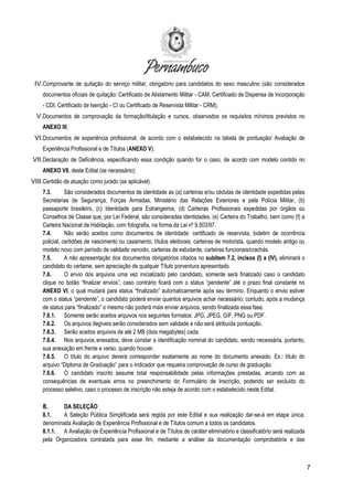 7
IV.Comprovante de quitação do serviço militar, obrigatório para candidatos do sexo masculino (são considerados
documentos oficiais de quitação: Certificado de Alistamento Militar - CAM, Certificado de Dispensa de Incorporação
- CDI, Certificado de Isenção - CI ou Certificado de Reservista Militar - CRM);
V.Documentos de comprovação da formação/titulação e cursos, observados os requisitos mínimos previstos no
ANEXO III;
VI.Documentos de experiência profissional, de acordo com o estabelecido na tabela de pontuação/ Avaliação de
Experiência Profissional e de Títulos (ANEXO V);
VII.Declaração de Deficiência, especificando essa condição quando for o caso, de acordo com modelo contido no
ANEXO VII, deste Edital (se necessário);
VIII.Certidão de atuação como jurado (se aplicável).
7.3. São considerados documentos de identidade as (a) carteiras e/ou cédulas de identidade expedidas pelas
Secretarias de Segurança, Forças Armadas, Ministério das Relações Exteriores e pela Polícia Militar, (b)
passaporte brasileiro, (c) Identidade para Estrangeiros, (d) Carteiras Profissionais expedidas por órgãos ou
Conselhos de Classe que, por Lei Federal, são consideradas identidades, (e) Carteira do Trabalho, bem como (f) a
Carteira Nacional de Habitação, com fotografia, na forma da Lei nº 9.503/97.
7.4. Não serão aceitos como documentos de identidade: certificado de reservista, boletim de ocorrência
policial, certidões de nascimento ou casamento, títulos eleitorais, carteiras de motorista, quando modelo antigo ou
modelo novo com período de validade vencido, carteiras de estudante, carteiras funcionais/crachás.
7.5. A não apresentação dos documentos obrigatórios citados no subitem 7.2, incisos (I) a (IV), eliminará o
candidato do certame, sem apreciação de qualquer Título porventura apresentado.
7.6. O envio dos arquivos uma vez inicializado pelo candidato, somente será finalizado caso o candidato
clique no botão “finalizar envios”; caso contrário ficará com o status “pendente” até o prazo final constante no
ANEXO VI, o qual mudará para status “finalizado” automaticamente após seu término. Enquanto o envio estiver
com o status “pendente”, o candidato poderá enviar quantos arquivos achar necessário; contudo, após a mudança
de status para “finalizado” o mesmo não poderá mais enviar arquivos, sendo finalizada essa fase.
7.6.1. Somente serão aceitos arquivos nos seguintes formatos: JPG, JPEG, GIF, PNG ou PDF.
7.6.2. Os arquivos ilegíveis serão considerados sem validade e não será atribuída pontuação.
7.6.3. Serão aceitos arquivos de até 2 MB (dois megabytes) cada.
7.6.4. Nos arquivos anexados, deve constar a identificação nominal do candidato, sendo necessária, portanto,
sua anexação em frente e verso, quando houver.
7.6.5. O título do arquivo deverá corresponder exatamente ao nome do documento anexado. Ex.: título do
arquivo “Diploma de Graduação” para o Indicador que requeira comprovação de curso de graduação.
7.6.6. O candidato inscrito assume total responsabilidade pelas informações prestadas, arcando com as
consequências de eventuais erros no preenchimento do Formulário de Inscrição, podendo ser excluído do
processo seletivo, caso o processo de inscrição não esteja de acordo com o estabelecido neste Edital.
8. DA SELEÇÃO
8.1. A Seleção Pública Simplificada será regida por este Edital e sua realização dar-se-á em etapa única,
denominada Avaliação de Experiência Profissional e de Títulos comum a todos os candidatos.
8.1.1. A Avaliação de Experiência Profissional e de Títulos de caráter eliminatório e classificatório será realizada
pela Organizadora contratada para esse fim, mediante a análise da documentação comprobatória e das
 