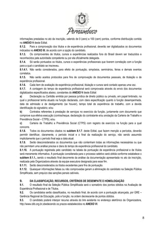 8
informações prestadas no ato da inscrição, valendo de 0 (zero) a 100 (cem) pontos, conforme distribuição contida
no ANEXO V deste Edital.
8.1.2. Para a comprovação dos títulos e de experiência profissional, deverão ser digitalizados os documentos
indicados no ANEXO III, de acordo com a opção do candidato.
8.1.3. Os comprovantes de títulos, cursos e experiências realizados fora do Brasil devem ser traduzidos e
reconhecidos pela autoridade competente ou por ela oficialmente delegada.
8.1.4. Só serão pontuados os títulos, cursos e experiências profissionais que tiverem correlação com a função
para a qual o candidato se inscreveu.
8.1.4.1. Não serão considerados, para efeito de pontuação, simpósios, seminários, feiras e demais eventos
correlatos.
8.1.5. Não serão aceitos protocolos para fins de comprovação de documentos pessoais, de titulação e de
experiência profissional.
8.1.6. Cada item de avaliação de experiência profissional, titulação e cursos será contado apenas uma vez.
8.1.7. A contagem do tempo de experiência profissional será comprovada através do envio dos documentos
digitalizados especificados abaixo, constantes do ANEXO V deste Edital:
a) Declaração ou Certidão emitida por pessoa jurídica de direito público ou privado, em papel timbrado, na
qual o profissional tenha atuado na função declarada, com clara especificação quanto à função desempenhada,
data de admissão e de desligamento (se houver), tempo total de experiência de trabalho, com a devida
identificação do signatário; e/ou
b) Contratos referentes à prestação de serviços no exercício da função, juntamente com documento que
comprove sua efetiva execução (contracheque, declaração do contratante e/ou anotação da Carteira de Trabalho e
Previdência Social – CTPS); e/ou
c) Carteira de Trabalho e Previdência Social (CTPS) com registro de exercício na função para a qual
concorre.
8.1.8. Todos os documentos citados no subitem 8.1.7. deste Edital, que fazem menção a períodos, deverão
permitir identificar, claramente, o período inicial e o final da realização do serviço, não sendo assumido
implicitamente que o período final seja a data atual.
8.1.9. Serão desconsiderados os documentos que não contenham todas as informações necessárias ou que
não permitam uma análise precisa e clara do tempo de experiência profissional do candidato.
8.1.10. A pontuação registrada pelo candidato na tabela de pontuação de experiência profissional e de títulos
será meramente informativa. A pontuação considerada para o processo seletivo será obtida conforme estabelece o
subitem 8.1.1., sendo o resultado final decorrente da análise da documentação apresentada no ato da inscrição,
realizada pela Organizadora através da equipe executora designada para esse fim.
8.1.11. Serão desconsiderados os títulos excedentes para fins de pontuação.
8.1.12. Quaisquer informações falsas ou não comprovadas geram a eliminação do candidato na Seleção Pública
Simplificada, sem prejuízo das sanções penais cabíveis.
9. DA CLASSIFICAÇÃO, RECURSOS, CRITÉRIOS DE DESEMPATE E HOMOLOGAÇÃO
9.1. O resultado final da Seleção Pública Simplificada será o somatório dos pontos obtidos na Avaliação de
Experiência Profissional e de Títulos.
9.2. Os candidatos serão classificados, no resultado final, de acordo com a pontuação alcançada, por GRE –
Gerência Regional de Educação, polo e função, na ordem decrescente de pontos obtidos.
9.3. O candidato poderá interpor recurso através do link existente no endereço eletrônico da Organizadora,
http://www.idib.org.br,obedecendo os prazos estabelecidos no ANEXO VI.
 