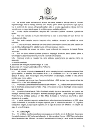 9
9.3.1. Os recursos devem ser direcionados ao IDIB, via internet, através da área de acesso do candidato
disponibilizada por meio do endereço eletrônico acima descrito, apenas durante o prazo recursal. Após o prazo
final do recebimento dos recursos, a Organizadora julgará todos os enviados e publicará no endereço eletrônico
www.idib.org.br, na mesma área de acesso do candidato, os seus resultados definitivos.
9.4. Caberá à equipe de avaliadores, designada pela Organizadora, proceder a análise e julgamento de
recurso.
9.5. Não serão analisados os recursos interpostos fora do prazo ou apresentados em locais diversos dos
estipulados neste Edital.
9.6. Não serão analisados recursos interpostos contra avaliação, pontuação ou resultado de outros
candidatos.
9.7. A banca examinadora, determinada pelo IDIB, constitui última instância para recurso, sendo soberana em
suas decisões, razão pela qual não caberão recursos adicionais sobre suas decisões.
9.8. A interposição dos recursos não obsta o regular andamento do cronograma da Seleção Pública
Simplificada.
9.9. Não será aceito nenhum documento quando da interposição do recurso, sendo recebido apenas o
formulário de recurso online devidamente preenchido e assinado pelo candidato.
9.10. Ocorrendo empate no resultado final, serão adotados, sucessivamente, os seguintes critérios de
desempate:
I. o candidato mais idoso;
II. o candidato com maior pontuação na Avaliação de Títulos;
III. o candidato com maior pontuação na Experiência Profissional;
IV. ter atuado como jurado.
9.11. Não obstante o disposto no subitem 9.10. acima, fica assegurado aos candidatos que tiverem idade
igual ou superior a 60 (sessenta) anos, nos termos do art. 27, da Lei Federal nº 10.741 de 01 de outubro de 2003
(Estatuto do Idoso), a idade mais avançada como primeiro critério para desempate, sucedidos os outros critérios
previstos nesse mesmo subitem.
9.12. O candidato que concorrer como Pessoa com Deficiência – PCD, terá seu nome inserido na lista dos
classificados PCD, bem como na listagem geral.
9.13. O candidato que não for considerado Pessoa com Deficiência – PCD terá seu nome desconsiderado da
lista de classificados para as vagas reservadas a PCD, permanecendo na lista de classificação para as vagas de
concorrência geral.
9.14. O resultado final da Seleção Pública Simplificada estará à disposição dos candidatos para consulta nos
endereços eletrônicos www.idib.org.br e www.educacao.pe.gov.br, e será homologado através de
Portaria Conjunta SAD/SEE, publicada em Diário Oficial do Estado de Pernambuco, observando a ordem
decrescente de pontuação.
9.15. A relação nominal dos aprovados será emitida por ordem decrescente de classificação por GRE, polo e
função, discriminando as pontuações, em listagens separadas, onde as Pessoas com Deficiência – PCD figurarão
nas 02 (duas) listagens, ou seja, naquela específica para as vagas de pessoas com deficiência e na listagem das
vagas de concorrência geral.
10. DA CONVOCAÇÃO
10.1. Os candidatos classificados serão convocados para as contratações através da Secretaria Executiva de
Educação Profissional – SEIP ou Secretaria Executiva de Administração e Finanças – SEAF/Gerência Geral de
Gestão de Pessoas/GGPE, Secretaria Executiva de Desenvolvimento de Educação - SEDE, através das Gerências
 