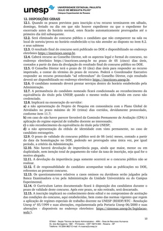 12. DISPOSIÇÕES GERAIS
12.1. Quando os prazos previstos para inscrição e/ou recurso terminarem em sábado,
domingo, feriado ou dia em que não houver expediente ou que o expediente for
encerrado antes do horário normal, estes ficarão automaticamente prorrogados até o
primeiro dia útil subsequente.
12.2. Será eliminado do concurso público o candidato que não comparecer na sala ou
local de sorteio/prova no horário estabelecido e/ou não atender ao disposto no item 8.2.
e seus subitens
12.3. O resultado final do concurso será publicado no DOE e disponibilizado no endereço
eletrônico https://inscricoes.unesp.br.
12.4. Caberá recurso ao Conselho Diretor, sob os aspectos legal e formal do concurso, no
endereço eletrônico https://inscricoes.unesp.br no prazo de 05 (cinco) dias úteis,
contados a partir da data da divulgação do resultado final do concurso público no DOE.
12.5. O Conselho Diretor terá o prazo de 10 (dez) dias úteis para responder ao recurso
impetrado, a contar do término do prazo de recurso. Poderá o Coordenador Executivo
responder ao recurso protocolado “ad referendum” do Conselho Diretor, cujo resultado
deverá ser disponibilizado no endereço eletrônico https://inscricoes.unesp.br.
12.6. O candidato nomeado deverá prestar serviços dentro do horário estabelecido pela
Administração.
12.7. A permanência do candidato nomeado ficará condicionada ao reconhecimento da
equivalência do título pela UNESP, quando o mesmo tenha sido obtido em curso não
credenciado.
12.8. Implicará na exoneração do servidor:
a) a não apresentação do Projeto de Pesquisa em consonância com o Plano Global de
Atividades no prazo máximo de 30 (trinta) dias corridos, devidamente protocolado,
conforme item 11.7;
b) em caso de não haver parecer favorável da Comissão Permanente de Avaliação (CPA) à
aplicação do regime especial de trabalho docente ao interessado;
c) o não reconhecimento da equivalência do título pela UNESP;
d) a não apresentação da cédula de identidade com visto permanente, no caso de
candidato estrangeiro.
12.9. O prazo de validade do concurso público será de 06 (seis) meses, contado a partir
da data da homologação no DOE, podendo ser prorrogado uma única vez, por igual
período, a critério da Administração.
12.10. Não haverá devolução de importância paga, ainda que maior, menor ou em
duplicidade, nem isenção total de pagamento do valor da taxa de inscrição, seja qual for o
motivo alegado.
12.11. A devolução da importância paga somente ocorrerá se o concurso público não se
realizar.
12.12. É de responsabilidade do candidato acompanhar todas as publicações no DOE,
referentes ao presente concurso.
12.13. Os questionamentos relativos a casos omissos ou duvidosos serão julgados pela
Banca Examinadora e/ou pela Administração da Unidade Universitária ou do Campus
Experimental.
12.14. O Curriculum Lattes documentado ficará à disposição dos candidatos durante o
prazo de validade deste concurso. Após este prazo, se não retirado, será descartado.
12.15. A inscrição implicará no conhecimento deste edital e no compromisso de aceitação
das condições do concurso, aqui estabelecidas, bem como das normas vigentes que regem
a aplicação de regimes especiais de trabalho docente na UNESP (RDIDP/RTC - Resolução
Unesp nº 85/1999 e suas alterações, regulamentada pela Portaria Unesp 06/2000 e suas
alterações - disponíveis no endereço eletrônico: https://sistemas.unesp.br/legislacao-
web/).
10
STAAd – Seção Técnica de Apoio Administrativo – ARH – Área de Recursos Humanos
Av. dos Barrageiros, 1881 – Primavera – CEP 19274-000 – Rosana – SP
Telefone: 18 3284 9627 E-mail: rh.rosana@unesp.br
 