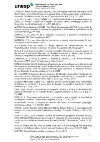 AFNARIUS, Surya; AKBAR, Fajril; YULIANI, Fitri. Developing webbased and mobile-based
GIS for places of worship information to support halal tourism: A case study in Bukittinggi,
Indonesia. ISPRS International Journal of Geo-Information, v. 9, n. 1, p. 52, 2020.
ALMADA, J. A. B DE. LUGAR TURÍSTICO E TERRITÓRIO USADO: contribuições teóricas ao
estudo do Turismo a partir da Geografia de Milton Santos. InterEspaço Revista de
Geografia e Interdisciplinaridade 4(15):197-221, 2018.
ALONSO, Gema Cárdenas; MASOT, Ana Nieto. Herramientas SIG Web como medio de
difusión turística. Sistemas de información geográfica y teledetección: aplicaciones en el
análisis territorial, p. 69, 2018.
ARROYO, M. M.; CRUZ, R. de C. Território e Circulação: a dinâmica contraditória da
globalização. São Paulo: Annablume, 2015.
BARTHOLL, T. Por uma Geografia em movimento: a ciência como ferramenta de luta.
Consequência. Rio de Janeiro. 2018.
BITENCOURT, Vitor de Souza. O design aplicado no desenvolvimento de um
Mapa/Infográfico ilustrado turístico do município de Jaguaruna/SC. Design, 2019.
BLIŠAN, P. et al. Some possibilities of using geographic information systems in analysis of
the potential of destination Slovensky raj (Slovakia) in tourism. In: Advances and Trends in
Geodesy, Cartography and Geoinformatics. CRC Press, 2018. p. 147-152.
CASANOVA, M., CÂMARA, G., DAVIS, C., VINHAS, L., QUEIROZ, G. R. Bancos de Dados
Geográficos. INPE, http://www.dpi.inpe.br/gilberto/livro/
CORREA, Cynthia; MALTA, Guilherme AP. Aplicação de geotecnologias na gestão territorial
do turismo em Tiradentes/MG, Brasil: análise da plataforma da Silva, Josimária Santana;
de Alencar Guedes, Josiel. Cartografia Assistiva para Daltônicos e Deficientes Visuais.
Revista Educação Geográfica em Foco, v. 4, n. 8, 2020.
DO NASCIMENTO, Francisco de Assis Lourenço; DE FRANÇA, Rosana Silva. Sinalização de
orientação turística: Discussão, normas, proposições e avaliação de sua disposição: o caso
de currais Novos/RN. Turismo-Visão e Ação, v. 19, n. 1, p. 79-102, 2017.
ENGELMO-MORICHE, Ángela et al. Geoportal Turístico de una Región Rural como Medio
de Difusión de su Oferta y Recursos. Caso de Estudio: Extremadura. Revista de Estudios
Andaluces, p. 125-143, 2021.
FIORI, Sérgio Ricardo. Arte pictórica e Cartografia Turística: a eficácia e a ludicidade dos
mapas de orientação para o visitante. Revista Geografia, Literatura e Arte, v. 2, n. 1, p. 51
76, 2019.
FUINI, L. L. Construções teóricas sobre o território e sua transição: A contribuição
da Geografia brasileira. Cuadernos de Geografìa, v. 26, p. 221-242, 2017.
GOODCHILD, Michael F. Citizens as sensors: the world of volunteered geography.
GeoJournal, v. 69, n. 4, p. 211-221, 2007.
JÚNIOR, Serafim Santana Souza; PEREIRA, Martha Priscila Bezerra. A espacialização do
turismo no estado da paraíba: Tendências e desafios. Formação (Online), v. 27, n. 52,
2020.
LONGLEY, Paul A. et al. Sistemas e ciência da informação geográfica. Bookman Editora,
2013. MAGANHOTTO, Ronaldo Ferreira et al. A utilização de geotecnologias e internet no
fortalecimento turístico do município de Prudentópolis, PR. Geoambiente On-line, n. 32,
2018.
MANGO, Joseph; ÇOLAK, Ebru; LI, Xiang. Web-based GIS for managing and promoting
tourism in sub-Saharan Africa. Current Issues in Tourism, v. 24, n. 2, p. 211-227, 2021.
MAPTRIX. Revista Turismo: estudos e práticas, v. 8, n. 1, 2019.
12
STAAd – Seção Técnica de Apoio Administrativo – ARH – Área de Recursos Humanos
Av. dos Barrageiros, 1881 – Primavera – CEP 19274-000 – Rosana – SP
Telefone: 18 3284 9627 E-mail: rh.rosana@unesp.br
 
