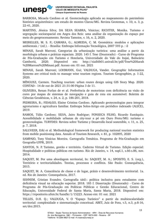 BARBOSA, Micaela Cardoso et al. Geotecnologia aplicada ao mapeamento do patrimônio
histórico arquitetônico: um estudo de montes Claros/MG. Revista Geotemas, v. 10, n. 3, p.
22-41, 2020.
MARTINS, Jéssica Silva; DA SILVA SEABRA, Vinicius; RICHTER, Monika. Turismo e
segregação socioespacial em Angra dos Reis: uma análise da organização do espaço por
meio do geoprocessamento. Revista Tamoios, v. 16, n. 2, 2020.
MEIRELLES, M. S. P.; CAMARA, G.; ALMEIDA, C. M. Geomática: modelos e aplicações
ambientais / (ed.). - Brasília: Embrapa Informação Tecnológica, 2007 593 p. : il
MINASI, Sarah Marroni. Categorias da urbanização turística: uma análise a partir da
morfologia urbana e práticas espaciais. 2020. 145 f. Tese (Doutorado) - Curso de Programa
de Pós-Graduação em Turismo e Hotelaria, Universidade do Vale do Itajaí, Balneário
Camboriú, 2020. Disponível em: http://siaibib01.univali.br/pdf/Tese%20Sarah
%20Marroni%20Minasi.pdf. Acesso em: 01 out. 2021
MINASI, Sarah Marroni; LOHMANN, Gui; VALDUGA, Vander. Geographic Information
Systems are critical tools to manage wine tourism regions. Tourism Geographies, p. 1-22,
2020.
MÍNGUEZ, Carmen. Teaching tourism: urban routes design using GIS Story Map. 2020.
CONTAD - 14 de out de 2021 21:31:00 Página 3 de 11.
OLIVEIRA, Renan Furlan de et al. Preferência de motoristas com deficiência na visão de
cores por mapas de sistemas de navegação e guia de rota em automóvel. Boletim de
Ciências Geodésicas, v. 24, n. 2, p. 186-201, 2018.
PEDREIRA, B.; FIDALGO, Elaine Cristina Cardoso. Aplicando geotecnologias para integrar
agroturismo e agricultura familiar. Embrapa Solos-Artigo em periódico indexado (ALICE),
2019.
RAMOS, Túlio Cardoso; SILVA, Jairo Rodrigue; FONSECA FILHO, Ricardo Eustáquio.
Acessibilidade e mobilidade urbanas de city-tour a pé em Ouro Preto/MG: turismo e
geotecnologias. TURYDES: Revista sobre Turismo y Desarrollo local sostenible, v. 11, n. 25,
p. 7, 2018.
SALUVEER, Erki et al. Methodological framework for producing national tourism statistics
from mobile positioning data. Annals of Tourism Research, v. 81, p. 102895, 2020
SAMPAIO, Tony Vinícius Moreira. Cartografia Temática. Programa de Pós-Graduação em
Geografia-UFPR, 2019.
SANTOS, N. P. Turismo, gestão e território. Caderno Virtual de Turismo. Edição especial:
Hospitalidade e políticas públicas em turismo. Rio de Janeiro, v. 14, supl.1, s.66-s.86, nov.
2014.
SAQUET, M. Por uma abordagem territorial, In: SAQUET, M. A.; SPOSITO, E. S. (org.),
Território e territorialidades. Teorias, processos e conflitos. São Paulo: Consequência,
2015.
SAQUET, M. A. Consciência de classe e de lugar, práxis e desenvolvimento territorial. 1a.
ed. Rio de Janeiro: Consequência, 2017.
SEHNEM, Cristian Evandro. Cartografia tátil:: política inclusiva para estudantes com
deficiência visual na educação superior. 2018. 185 f. Dissertação (Doutorado) - Curso de
Programa de Pós-Graduação em Políticas Públicas e Gestão Educacional, Centro de
Educação, Universidade Federal de Santa Maria, Santa Maria, 2018. Disponível em:
https://repositorio.ufsm.br/handle/1/15223. Acesso em: 01 out. 2021
TELLES, D.H. Q.; VALDUGA, V. O “Espaço Turístico” a partir da multiescalaridade
territorial: complexidade e sistematização conceitual. ABET, Juiz de Fora, v.5, n.3, p.8-16,
set/dez.2015.
13
STAAd – Seção Técnica de Apoio Administrativo – ARH – Área de Recursos Humanos
Av. dos Barrageiros, 1881 – Primavera – CEP 19274-000 – Rosana – SP
Telefone: 18 3284 9627 E-mail: rh.rosana@unesp.br
 