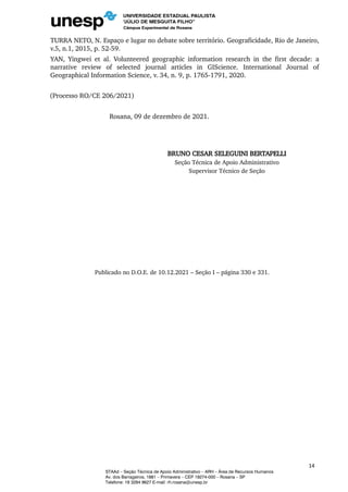 TURRA NETO, N. Espaço e lugar no debate sobre território. Geograficidade, Rio de Janeiro,
v.5, n.1, 2015, p. 52-59.
YAN, Yingwei et al. Volunteered geographic information research in the first decade: a
narrative review of selected journal articles in GIScience. International Journal of
Geographical Information Science, v. 34, n. 9, p. 1765-1791, 2020.
(Processo RO/CE 206/2021)
Rosana, 09 de dezembro de 2021.
BRUNO CESAR SELEGUINI BERTAPELLI
Seção Técnica de Apoio Administrativo
Supervisor Técnico de Seção
Publicado no D.O.E. de 10.12.2021 – Seção I – página 330 e 331.
14
STAAd – Seção Técnica de Apoio Administrativo – ARH – Área de Recursos Humanos
Av. dos Barrageiros, 1881 – Primavera – CEP 19274-000 – Rosana – SP
Telefone: 18 3284 9627 E-mail: rh.rosana@unesp.br
 